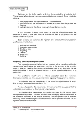 Information Sheet 2.3


           Equipment are the tools, supplies and other items needed for a particular task.
   When processing food, there are several equipment that are to be used. These include the
   following:

          1. cooking equipment like ovens and steam – jacketed kettles
          2. refrigeration and low temperature – storage equipment like refrigerators and
             freezers
          3. cutting implements like slicers, mixers, grinders and choppers, etc.


         A food processor, however, must know the essential informationregarding the
   equipment in terms of how they must be operated or used in accordance with the
   manufacturer’s specifications.

           Before operating any equipment, it is important to be familiar with the manufacturer’s
   specifications, which include:

          1.   Handling requirements
          2.   Operating requirements
          3.   Discharge label
          4.   Reporting
          5.   Testing
          6.   Positioning
          7.   Refilling


   Interpreting Manufacturer’s Specifications
           Food processing equipment when sold are provided with a manual containing the
   manufacturer’s specifications and a necessary reminder to the processor in the form of a
   sticker or Warning Label is attached to the equipment itself as an assurance that the
   equipment/machine or tool is in excellent condition for it has passed quality control in its
   construction.

         The specification usually gives a detailed description about the equipment,
   dimensions, materials, and other relevant information regarding the equipment or machine.

           The dimension gives the measurement of the size of an object in terms of length,
   width, or height of the equipment/machine or tool.

          The capacity specifies the measurement of the amount, which a device can hold or
   contain as in boilers, cooker, or steamers or a weighing scale.

           The manufacturer’s specifications are usually contained in the manual, which
   accompanies the equipment. The food processor must thoroughly read and understand all
   the information contained in the manual especially if the equipment is to be operated
   electrically. Aside from knowing the correct operation of the equipment or machine, it is also
   important to know this information:



   FOOD (FISH) PROCESSING                                                                     38
   K to 12 – Technology and Livelihood Education
 