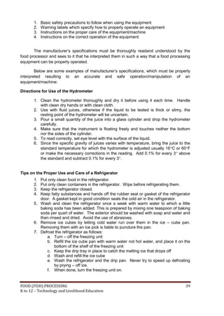 1.   Basic safety precautions to follow when using the equipment
       2.   Warning labels which specify how to properly operate an equipment
       3.   Instructions on the proper care of the equipment/machine
       4.   Instructions on the correct operation of the equipment


       The manufacturer’s specifications must be thoroughly readand understood by the
food processor and sees to it that he interpreted them in such a way that a food processing
equipment can be properly operated.

        Below are some examples of manufacturer’s specifications, which must be properly
interpreted resulting to an accurate and safe operation/manipulation of an
equipment/machine:

Directions for Use of the Hydrometer

       1. Clean the hydrometer thoroughly and dry it before using it each time. Handle
          with clean dry hands or with clean cloth.
       2. Use with fluid juices, otherwise if the liquid to be tested is thick or slimy, the
          resting point of the hydrometer will be uncertain.
       3. Pour a small quantity of the juice into a glass cylinder and drop the hydrometer
          carefully.
       4. Make sure that the instrument is floating freely and touches neither the bottom
          nor the sides of the cylinder.
       5. To read correctly, set eye level with the surface of the liquid.
       6. Since the specific gravity of juices varies with temperature, bring the juice to the
          standard temperature for which the hydrometer is adjusted usually 16C or 60F
          or make the necessary corrections in the reading. Add 0.1% for every 3 above
          the standard and subtract 0.1% for every 3.


Tips on the Proper Use and Care of a Refrigerator
       1. Put only clean food in the refrigerator.
       2. Put only clean containers in the refrigerator. Wipe before refrigerating them.
       3. Keep the refrigerator closed.
       4. Keep fatty substances and hands off the rubber seal or gasket of the refrigerator
          door. A gasket kept in good condition seals the cold air in the refrigerator.
       5. Wash and clean the refrigerator once a week with warm water to which a little
          baking soda has been added. This is prepared by mixing one teaspoon of baking
          soda per quart of water. The exterior should be washed with soap and water and
          then rinsed and dried. Avoid the use of abrasives.
       6. Remove ice cubes by letting cold water run over them in the ice – cube pan.
          Removing them with an ice pick is liable to puncture the pan.
       7. Defrost the refrigerator as follows:
             a. Turn – off the freezing unit
             b. Refill the ice cube pan with warm water not hot water, and place it on the
                  bottom of the shelf of the freezing unit
             c. Keep the drip tray in place to catch the melting ice that drops off
             d. Wash and refill the ice cube
             e. Wash the refrigerator and the drip pan. Never try to speed up defrosting
                  by prying – off ice.
             f. When done, turn the freezing unit on.


FOOD (FISH) PROCESSING                                                                     39
K to 12 – Technology and Livelihood Education
 