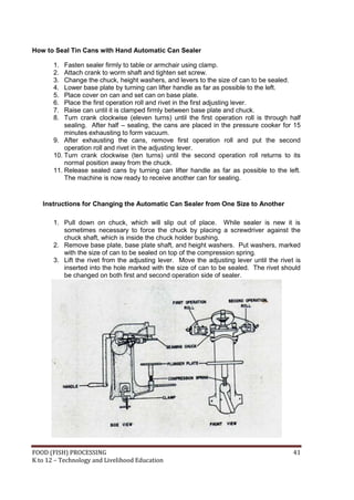 How to Seal Tin Cans with Hand Automatic Can Sealer

       1.  Fasten sealer firmly to table or armchair using clamp.
       2.  Attach crank to worm shaft and tighten set screw.
       3.  Change the chuck, height washers, and levers to the size of can to be sealed.
       4.  Lower base plate by turning can lifter handle as far as possible to the left.
       5.  Place cover on can and set can on base plate.
       6.  Place the first operation roll and rivet in the first adjusting lever.
       7.  Raise can until it is clamped firmly between base plate and chuck.
       8.  Turn crank clockwise (eleven turns) until the first operation roll is through half
           sealing. After half – sealing, the cans are placed in the pressure cooker for 15
           minutes exhausting to form vacuum.
       9. After exhausting the cans, remove first operation roll and put the second
           operation roll and rivet in the adjusting lever.
       10. Turn crank clockwise (ten turns) until the second operation roll returns to its
           normal position away from the chuck.
       11. Release sealed cans by turning can lifter handle as far as possible to the left.
           The machine is now ready to receive another can for sealing.


   Instructions for Changing the Automatic Can Sealer from One Size to Another

       1. Pull down on chuck, which will slip out of place. While sealer is new it is
          sometimes necessary to force the chuck by placing a screwdriver against the
          chuck shaft, which is inside the chuck holder bushing.
       2. Remove base plate, base plate shaft, and height washers. Put washers, marked
          with the size of can to be sealed on top of the compression spring.
       3. Lift the rivet from the adjusting lever. Move the adjusting lever until the rivet is
          inserted into the hole marked with the size of can to be sealed. The rivet should
          be changed on both first and second operation side of sealer.




FOOD (FISH) PROCESSING                                                                     41
K to 12 – Technology and Livelihood Education
 