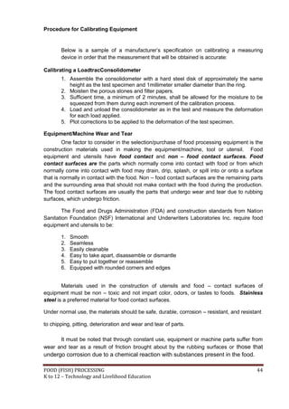 Procedure for Calibrating Equipment


       Below is a sample of a manufacturer’s specification on calibrating a measuring
       device in order that the measurement that will be obtained is accurate:

Calibrating a LoadtracConsolidometer
       1. Assemble the consolidometer with a hard steel disk of approximately the same
          height as the test specimen and 1millimeter smaller diameter than the ring.
       2. Moisten the porous stones and filter papers.
       3. Sufficient time, a minimum of 2 minutes, shall be allowed for the moisture to be
          squeezed from them during each increment of the calibration process.
       4. Load and unload the consolidometer as in the test and measure the deformation
          for each load applied.
       5. Plot corrections to be applied to the deformation of the test specimen.

Equipment/Machine Wear and Tear
         One factor to consider in the selection/purchase of food processing equipment is the
construction materials used in making the equipment/machine, tool or utensil. Food
equipment and utensils have food contact and non – food contact surfaces. Food
contact surfaces are the parts which normally come into contact with food or from which
normally come into contact with food may drain, drip, splash, or spill into or onto a surface
that is normally in contact with the food. Non – food contact surfaces are the remaining parts
and the surrounding area that should not make contact with the food during the production.
The food contact surfaces are usually the parts that undergo wear and tear due to rubbing
surfaces, which undergo friction.

        The Food and Drugs Administration (FDA) and construction standards from Nation
Sanitation Foundation (NSF) International and Underwriters Laboratories Inc. require food
equipment and utensils to be:

       1.   Smooth
       2.   Seamless
       3.   Easily cleanable
       4.   Easy to take apart, disassemble or dismantle
       5.   Easy to put together or reassemble
       6.   Equipped with rounded corners and edges


        Materials used in the construction of utensils and food – contact surfaces of
equipment must be non – toxic and not impart color, odors, or tastes to foods. Stainless
steel is a preferred material for food contact surfaces.

Under normal use, the materials should be safe, durable, corrosion – resistant, and resistant

to chipping, pitting, deterioration and wear and tear of parts.

      It must be noted that through constant use, equipment or machine parts suffer from
wear and tear as a result of friction brought about by the rubbing surfaces or those that
undergo corrosion due to a chemical reaction with substances present in the food.

FOOD (FISH) PROCESSING                                                                     44
K to 12 – Technology and Livelihood Education
 