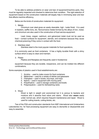 To be able to address problems on wear and tear of equipment/machine parts, they
must be regularly inspected and checked to determine their condition. The right selection of
equipment based on the construction materials will largely help in minimizing wear and tear
that affects machine efficiency.

       Below are the kinds of construction materials for equipment:

       1. Metals
               Chromium over steel gives an easily cleanable, high - luster finish. It is used
       in toasters, waffle irons, etc. Noncorrosive metals formed by the alloys of iron, nickel,
       and chromium are also used in the construction of food service equipment.

              Lead, brass, copper, cadmium, and galvanized metal must not be used as
       food – contact surfaces for equipment, utensils, and containers because they cause
       chemical poisoning if they come in contact with the food.

       2. Stainless steel
              Stainless steel is the most popular materials for food operations.

       It is commonly used as food containers. It has a highly durable finish with a shiny
       surface which is easy to clean and maintain.

       3. Plastic
             Plastics and fiberglass are frequently used in foodservice

       equipment because they are durable, inexpensive, and can be molded into different
       combinations.

Some examples of plastics used in food establishments are:

              1.   Acrylics - used to make covers for food containers
              2.   Melamines – used for a variety of dishes and glassware
              3.   Fiberglass – used in boxes, bus trays, and trays
              4.   Nylons – used in equipment with moving parts
              5.   Polyethylene – used in storage containers and bowls
              6.   Polypropylene – used for dishwashing racks


       4. Wood
            Wood is light in weight and economical but it is porous to bacteria and
            moisture and it absorbs food odors and stains. Wood also wears easily
            under normal use, which requires frequent maintenance and repair. Wood is
            used for cutting boards, cutting blocks, etc.

       Two of the FDA and construction standards from NSF International and Underwriters
Laboratories Inc. for food processing equipment are easy to dismantle or disassemble and
easy to assemble.




FOOD (FISH) PROCESSING                                                                       45
K to 12 – Technology and Livelihood Education
 