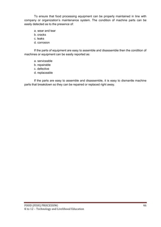 To ensure that food processing equipment can be properly maintained in line with
company or organization’s maintenance system. The condition of machine parts can be
easily detected as to the presence of:

       a. wear and tear
       b. cracks
       c. leaks
       d. corrosion

      If the parts of equipment are easy to assemble and disassemble then the condition of
machines or equipment can be easily reported as:

       a. serviceable
       b. repairable
       c. defective
       d. replaceable

        If the parts are easy to assemble and disassemble, it is easy to dismantle machine
parts that breakdown so they can be repaired or replaced right away.




FOOD (FISH) PROCESSING                                                                 46
K to 12 – Technology and Livelihood Education
 