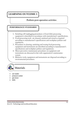 LEARNING OUTCOME 3

                             Perform post-operation activities


   PERFORMANCE STANDARDS


        1. Switching off/unplugging procedures of food (fish) processing
           equipment is described in accordance with manufacturer’s specifications.
        2. Food processing tools are cleaned, sanitized and stored as required
           according to manufacturer’s specifications and workplace policies and
           regulations.
        3. Procedures in cleaning, sanitizing and storing food processing
           equipment and instruments are described according to manufacturer’s
           specifications and workplace policies and regulations.
        4. Minor preventive maintenance procedures on equipment and
           instruments are discussed in line with organization’s maintenance
           system.
        5. Defective tools, equipment and instruments are disposed according to
           environmental procedures.



           Materials

      can sealer
      pressure cooker
      gas stove
      table




FOOD (FISH) PROCESSING                                                          55
K to 12 – Technology and Livelihood Education
 