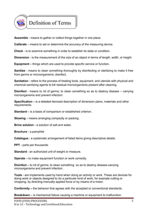 Definition of Terms

Assemble - means to gather or collect things together in one place.

Calibrate – means to set or determine the accuracy of the measuring device.

Check - is to examine something in order to establish its state or condition.

Dimension - is the measurement of the size of an object in terms of length, width, or height.

Equipment – things which are used to provide specific service or function.

Sanitize - means to clean something thoroughly by disinfecting or sterilizing to make it free
from germs or microorganisms; disinfect.

Sanitation - refers to the process of treating tools, equipment, and utensils with physical and
chemical sanitizing agents to kill residual microorganisms present after cleaning.

Disinfect - means to rid of germs; to clean something so as to destroy disease – carrying
microorganisms and prevent infection.

Specification – is a detailed itemized description of dimension plans, materials and other
requirements.

Standard – is a basis of comparison or established criterion.

Stowing – means arranging compactly or packing.

Brine solution - a solution of salt and water.

Brochure - a pamphlet

Catalogue - a systematic arrangement of listed items giving descriptive details.

PPT - parts per thousands

Standard - an authorized unit of weight or measure.

Operate – to make equipment function or work correctly.

Disinfect – to rid of germs; to clean something so as to destroy disease-carrying
microorganisms and prevent infection .

Tools - are implements used by hand when doing an activity or work. These are devices for
doing work or objects designed to do a particular kind of work, for example cutting or
chopping, by directing manually applied force or by means of a motor.

Conformity – the behavior that agrees with the accepted or conventional standards.

Breakdown – is mechanical failure causing a machine or equipment to malfunction.
FOOD (FISH) PROCESSING                                                                       5
K to 12 – Technology and Livelihood Education
 