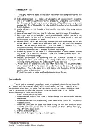 The Pressure Cooker

       1. Thoroughly wash with soap and hot clean water then drain completely before and
           after use.
       2. Lubricate the metal – to – metal seal with cooking oil, petroleum jelly, Vaseline,
           etc. to prevent the cover from scratching or sticking. Check this seal from time –
           to – time during the canning process to be sure sufficient lubrication is present.
           Apply a thin film of lubricant to the edge inside the cooker where the inside wall
           begins to bevel.
       3. Apply lubricant on the threads of the bakelite wing nuts; wipe away excess
           lubricant.
       4. Always keep safety openings clear to make sure steam can pass through them.
       5. Before and after using the cooker, clean the vent pipe by carefully inserting a thin
           piece of wire in the vent and run it gently in and out to be sure it is clear and
           unobstructed. Rinse with hot water.
       6. Do not subject the cooker to sudden extreme temperature changes as this will
           cause expansion or contraction which can crack the cast aluminum pressure
           cooker. Do not add cold water to a cooker that boiled dry or cool a hot cooker
           suddenly by pouring cold water or wrapping it with wet cloth.
       7. If you ever drop the cooker, it must be examined for damage.
       8. Periodically wipe – off the metal – to – metal seal with a clean towel to remove
           any build – up of hardened lubricant. Avoid hard scrubbing of the metal – to –
           metal seal to prevent damage.
       9. Prevent discoloration by scrubbing with an aluminum cleaner or soap
           impregnated steel wool cleaning pad. Pitting of the cooker is prevented by
           washing, rinsing, and drying the unit thoroughly every after use.
       10. Always store the cooker in a dry area when not in use. The cover should be
           stored separately from the cooker or upside down on the cooker to allow air
           circulation. Always be sure cover and cooker are thoroughly dry to protect
           against pitting and corrosion.
       11. Protect the metal – to metal seal from being struck and dented.


The Can Sealer

        The parts of an automatic manual can sealer are easier to dismantle and assemble
as compared with the automatic electrically operated sealing machine. However, when
dismantling or assembling the parts of the can sealer, careful handling is required to make
sure all parts are properly in place and not a single part is misplaced or lost. Before
assembling the parts, these must be done:
        1. Check that all parts are present.
        2. Lubricate parts that rub each other to prevent friction that leads to wear and tear
            of surfaces.
        3. Lubricate the crankshaft, the seaming head, bevel gears, clamp, etc. Wipe away
            excess lubricant.
        4. Wash the chuck and the base plate after sealing tin cans with soap and clean
            water to remove oil, sauce and brine that spilled on them. Rinse thoroughly.
            Wipe dry with a clean towel.
        5. Store in a clean dry place.
        6. Replace all damaged, missing or defective parts.




FOOD (FISH) PROCESSING                                                                     63
K to 12 – Technology and Livelihood Education
 
