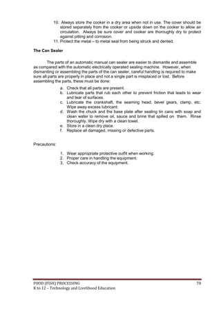 10. Always store the cooker in a dry area when not in use. The cover should be
               stored separately from the cooker or upside down on the cooker to allow air
               circulation. Always be sure cover and cooker are thoroughly dry to protect
               against pitting and corrosion.
           11. Protect the metal – to metal seal from being struck and dented.

The Can Sealer

        The parts of an automatic manual can sealer are easier to dismantle and assemble
as compared with the automatic electrically operated sealing machine. However, when
dismantling or assembling the parts of the can sealer, careful handling is required to make
sure all parts are properly in place and not a single part is misplaced or lost. Before
assembling the parts, these must be done:
               a. Check that all parts are present.
               b. Lubricate parts that rub each other to prevent friction that leads to wear
                  and tear of surfaces.
               c. Lubricate the crankshaft, the seaming head, bevel gears, clamp, etc.
                  Wipe away excess lubricant.
               d. Wash the chuck and the base plate after sealing tin cans with soap and
                  clean water to remove oil, sauce and brine that spilled on them. Rinse
                  thoroughly. Wipe dry with a clean towel.
               e. Store in a clean dry place.
               f. Replace all damaged, missing or defective parts.


Precautions:

               1. Wear appropriate protective outfit when working.
               2. Proper care in handling the equipment.
               3. Check accuracy of the equipment.




FOOD (FISH) PROCESSING                                                                    70
K to 12 – Technology and Livelihood Education
 