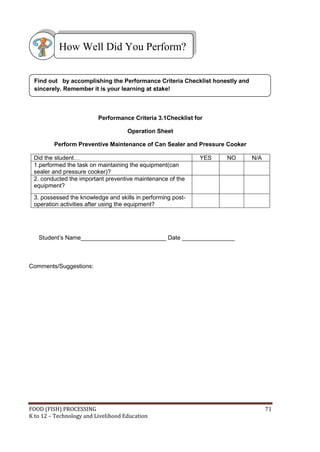 How Well Did You Perform?


 Find out by accomplishing the Performance Criteria Checklist honestly and
 sincerely. Remember it is your learning at stake!



                          Performance Criteria 3.1Checklist for

                                     Operation Sheet

         Perform Preventive Maintenance of Can Sealer and Pressure Cooker

 Did the student…                                             YES   NO       N/A
 1.performed the task on maintaining the equipment(can
 sealer and pressure cooker)?
 2. conducted the important preventive maintenance of the
 equipment?
 3. possessed the knowledge and skills in performing post-
 operation activities after using the equipment?




   Student’s Name__________________________ Date ________________



Comments/Suggestions:




FOOD (FISH) PROCESSING                                                             71
K to 12 – Technology and Livelihood Education
 