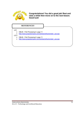 Congratulations! You did a great job! Rest and
                         relax a while then move on to the next lesson.
                         Good luck!



              REFERENCES

  LO1
         CBLM – Fish Processing II, page 11
         http://www.grapestompers.com/articles/refractometer_use.asp
  LO 2
         CBLM – Fish Processing II, page 11
         http://www.grapestompers.com/articles/refractometer_use.asp




FOOD (FISH) PROCESSING                                                    72
K to 12 – Technology and Livelihood Education
 