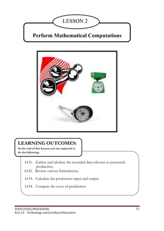 LESSON 2

             Perform Mathematical Computations




  LEARNING OUTCOMES:
  At the end of this Lesson you are expected to
  do the following:


       LO1. Gather and tabulate the recorded data relevant to processed
            production.
       LO2. Review various formulations.

       LO3. Calculate the production input and output.

       LO4. Compute the costs of production.




FOOD (FISH) PROCESSING                                                    73
K to 12 – Technology and Livelihood Education
 
