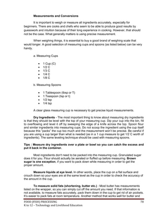 Measurements and Conversions

        It is important to weigh or measure all ingredients accurately, especially for
beginners. There are cooks and chefs who seem to be able to produce good results by
guesswork and intuition because of their long experience in cooking. However, that should
not be the case. What generally matters is using precise measurement.

       When weighing things, it is essential to buy a good brand of weighing scale that
would longer. A good selection of measuring cups and spoons (as listed below) can be very
handy.

       a. Measuring Cups

              1 Cup (C)
              1/2 C
              1/3 C
              1/4 C
              1/8 C

       b. Measuring Spoons

              1 Tablespoon (tbsp or T)
              1 Teaspoon (tsp or t)
              1/2 tsp
              1/4 tsp

       A clear glass measuring cup is necessary to get precise liquid measurements.

         Dry Ingredients - The most important thing to know about measuring dry ingredients
is that they should be level with the top of your measuring cup. Dip your cup into the bin, fill
to overflowing and level it off by sweeping the edge of a knife across the top. Spoon flour
and similar ingredients into measuring cups. Do not scoop the ingredient using the cup itself
because this “packs” the cup too much and the measurement won’t be precise. Be careful if
you are using a cup larger than what is needed (as in a 1 cup measure to get 1/2 C worth of
ingredients). The same leveling technique should be used with measuring spoons.

Tips : Measure dry ingredients over a plate or bowl so you can catch the excess and
put it back in the container.

        Most ingredients don't need to be packed into the measuring cup. Granulated sugar
does it for you. Flour should actually be aerated or fluffed up before measuring. Brown
sugar is one exception, if you want to pack down while measuring in order to get the
proper amount.

       Measure liquids at eye level. In other words, place the cup on a flat surface and
crouch down so your eyes are at the same level as the cup in order to check the accuracy of
the amount in the cup.

        To measure solid fats (shortening, butter etc.) : Most butter has measurements
listed on the wrapper, so you can simply cut off the amount you need. If that information is
not available, to measure fats accurately, pack them down in the cup to get rid of air pockets.
It’s easier to pack fats at room temperature. Another method that works well for butter and
FOOD (FISH) PROCESSING                                                                       78
K to 12 – Technology and Livelihood Education
 