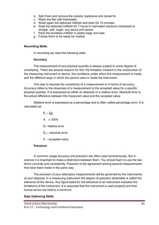 b. Split them and remove the viscera, backbone and dorsal fin.
       c. Wash the fish with freshwater.
       d. Wash again the deboned milkfish and drain for 15 minutes.
       e. Soak the deboned milkfish for 7 hours in marinated solutions composed of
          vinegar, salt, sugar, soy sauce and spices.
       f. Pack the boneless milkfish in plastic bags and seal.
       g. Freeze them to be ready for market.


Recording Skills

       In recording we need the following skills:

       Accuracy

       The measurement of any physical quantity is always subject to some degree of
uncertainty. There are several reasons for this: the limitation inherent in the construction of
the measuring instrument or device, the conditions under which the measurement is made,
and the different ways in which the person uses or reads the instrument.

       One way to express the uncertainty of a measurement is in terms of accuracy.
Accuracy refers to the closeness of a measurement to the accepted value for a specific
physical quantity. It is expressed as either an absolute or a relative error. Absolute error is
the actual difference between the measured value and the accepted value.

        Relative error is expressed as a percentage and is often called percentage error. It is
calculated as:

               Er – Ea

               A   x 100%

               Er- relative error

               Ea – absolute error

               A - accepted value

       Precision


       In common usage accuracy and precision are often used synonymously. But in
science it is important to make a distinction between them. You should learn to use the two
terms correctly and consistently. Precision is the agreement among several measurements
that have been made in the same way.

         The precision of your laboratory measurements will be governed by the instruments
at your disposal. In a measuring instrument the degree of precision obtainable is called the
tolerance of the device. Any figure listed for the tolerance of an instrument indicates the
limitations of the instrument. It is assumed that the instrument is used properly and that
human errors are held to a minimum.

Data Gathering Skills

FOOD (FISH) PROCESSING                                                                            86
K to 12 – Technology and Livelihood Education
 