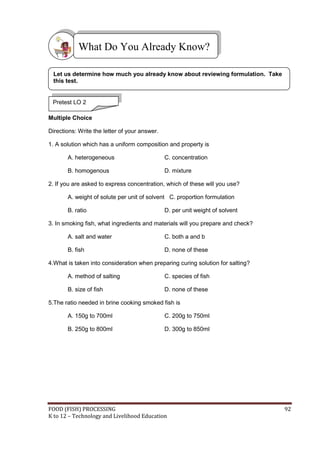 What Do You Already Know?

 Let us determine how much you already know about reviewing formulation. Take
 this test.


 Pretest LO 2

Multiple Choice

Directions: Write the letter of your answer.

1. A solution which has a uniform composition and property is

       A. heterogeneous                        C. concentration

       B. homogenous                           D. mixture

2. If you are asked to express concentration, which of these will you use?

       A. weight of solute per unit of solvent C. proportion formulation

       B. ratio                                D. per unit weight of solvent

3. In smoking fish, what ingredients and materials will you prepare and check?

       A. salt and water                       C. both a and b

       B. fish                                 D. none of these

4.What is taken into consideration when preparing curing solution for salting?

       A. method of salting                    C. species of fish

       B. size of fish                         D. none of these

5.The ratio needed in brine cooking smoked fish is

       A. 150g to 700ml                        C. 200g to 750ml

       B. 250g to 800ml                        D. 300g to 850ml




FOOD (FISH) PROCESSING                                                           92
K to 12 – Technology and Livelihood Education
 