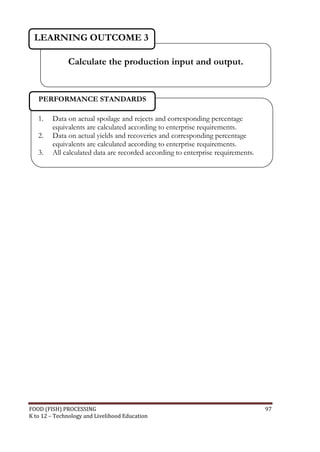 LEARNING OUTCOME 3

              Calculate the production input and output.


   PERFORMANCE STANDARDS

   1.   Data on actual spoilage and rejects and corresponding percentage
        equivalents are calculated according to enterprise requirements.
   2.   Data on actual yields and recoveries and corresponding percentage
        equivalents are calculated according to enterprise requirements.
   3.   All calculated data are recorded according to enterprise requirements.




FOOD (FISH) PROCESSING                                                           97
K to 12 – Technology and Livelihood Education
 