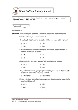 What Do You Already Know?

 Let us determine how much you already know about calculating the production
 input and output . Take this test.



 Pretest LO 3

Multiple Choice

Directions: Read carefully the questions. Choose the answer from the options given.

            Write the letter only in your answer sheet.

           1. If you buy ¼ kilo of sugar to be used in pickling how much is this in grams?

                a. 250 g                     b. 270 g

                c. 260 g                     d. 280 g

           2. You are instructed to process fermented fish. What is the ratio needed to
               ferment fish and salt by weight?

                a. 1:4                       b. 1:5

                c. 1:6                       d. 1:7

           3. In smoking fish, how many grams of salt is equivalent to one cup?

                a. 250 g                     b. 270 g

                c. 260 g                     d. 280 g

           4. In your laboratory room, your group leader asks you to prepare the mixture for
               mango jam. What is the proportion needed?

                a. 1:1 and 1:3/4             b. 1:2 and 1:1/2

           5. Using 1:3 ratio in salting fish, how many grams of salt is needed to salt the fish
               weighing 900 grams?

                a. 300 g                     b. 400 g

                c. 500 g                     d. 200 g




FOOD (FISH) PROCESSING                                                                        98
K to 12 – Technology and Livelihood Education
 