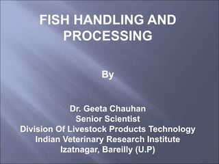 FISH HANDLING AND
PROCESSING
By
Dr. Geeta Chauhan
Senior Scientist
Division Of Livestock Products Technology
Indian Veterinary Research Institute
Izatnagar, Bareilly (U.P)
 