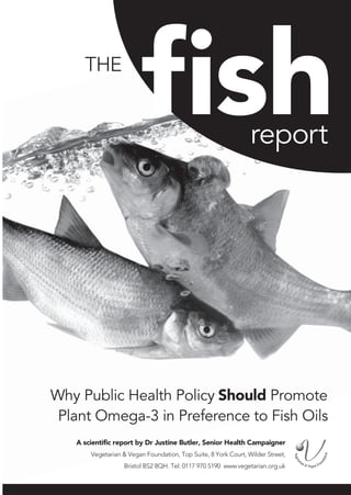 THE

                         fish                                   report




Why Public Health Policy Should Promote
 Plant Omega-3 in Preference to Fish Oils
   A scientific report by Dr Justine Butler, Senior Health Campaigner
       Vegetarian & Vegan Foundation, Top Suite, 8 York Court, Wilder Street,
                  Bristol BS2 8QH. Tel: 0117 970 5190 www.vegetarian.org.uk
 