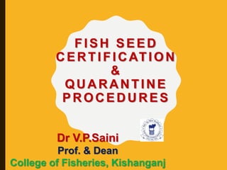 FISH SEED
CERTIFICATION
&
QUARANTINE
PROCEDURES
Dr V.P.Saini
Prof. & Dean
College of Fisheries, Kishanganj
 