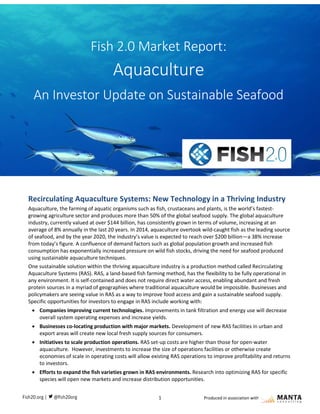 1 Produced in association with
Recirculating Aquaculture Systems: New Technology in a Thriving Industry
Aquaculture, the farming of aquatic organisms such as fish, crustaceans and plants, is the world’s fastest-
growing agriculture sector and produces more than 50% of the global seafood supply. The global aquaculture
industry, currently valued at over $144 billion, has consistently grown in terms of volume, increasing at an
average of 8% annually in the last 20 years. In 2014, aquaculture overtook wild-caught fish as the leading source
of seafood, and by the year 2020, the industry’s value is expected to reach over $200 billion—a 38% increase
from today’s figure. A confluence of demand factors such as global population growth and increased fish
consumption has exponentially increased pressure on wild fish stocks, driving the need for seafood produced
using sustainable aquaculture techniques.
One sustainable solution within the thriving aquaculture industry is a production method called Recirculating
Aquaculture Systems (RAS). RAS, a land-based fish farming method, has the flexibility to be fully operational in
any environment. It is self-contained and does not require direct water access, enabling abundant and fresh
protein sources in a myriad of geographies where traditional aquaculture would be impossible. Businesses and
policymakers are seeing value in RAS as a way to improve food access and gain a sustainable seafood supply.
Specific opportunities for investors to engage in RAS include working with:
 Companies improving current technologies. Improvements in tank filtration and energy use will decrease
overall system operating expenses and increase yields.
 Businesses co-locating production with major markets. Development of new RAS facilities in urban and
export areas will create new local fresh supply sources for consumers.
 Initiatives to scale production operations. RAS set-up costs are higher than those for open-water
aquaculture. However, investments to increase the size of operations facilities or otherwise create
economies of scale in operating costs will allow existing RAS operations to improve profitability and returns
to investors.
 Efforts to expand the fish varieties grown in RAS environments. Research into optimizing RAS for specific
species will open new markets and increase distribution opportunities.
Fish 2.0 Market Report:
Aquaculture
An Investor Update on Sustainable Seafood
Fish 2.0 Market Report: Aquaculture
 