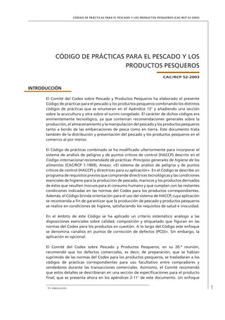 1
CÓDIGO DE PRÁCTICAS PARA EL PESCADO Y LOS PRODUCTOS PESQUEROS (CAC/RCP 52-2003)
CÓDIGO DE PRÁCTICAS PARA EL PESCADO Y LOS
PRODUCTOS PESQUEROS
CAC/RCP 52-2003
INTRODUCCIÓN
El Comité del Codex sobre Pescado y Productos Pesqueros ha elaborado el presente
Código de prácticas para el pescado y los productos pesqueros combinando los distintos
códigos de prácticas que se enumeran en el Apéndice 121
y añadiendo una sección
sobre la acuicultura y otra sobre el surimi congelado. El carácter de dichos códigos era
eminentemente tecnológico, ya que contenían recomendaciones generales sobre la
producción, el almacenamiento y la manipulación del pescado y los productos pesqueros
tanto a bordo de las embarcaciones de pesca como en tierra. Este documento trata
también de la distribución y presentación del pescado y los productos pesqueros en el
comercio al por menor.
El Código de prácticas combinado se ha modiﬁcado ulteriormente para incorporar el
sistema de análisis de peligros y de puntos críticos de control (HACCP) descrito en el
Código internacional recomendado de prácticas: Principios generales de higiene de los
alimentos (CAC/RCP 1-1969), Anexo: «El sistema de análisis de peligros y de puntos
críticos de control (HACCP) y directrices para su aplicación». En el Código se describe un
programa de requisitos previos que comprende directrices tecnológicas y las condiciones
esenciales de higiene para la producción de pescado, mariscos y los productos derivados
de éstos que resulten inocuos para el consumo humano y que cumplan con las restantes
condiciones indicadas en las normas del Codex para los productos correspondientes.
Además, el Código brinda orientación para el uso del sistema de HACCP, cuya aplicación
se recomienda a ﬁn de garantizar que la producción de pescado y productos pesqueros
se realice en condiciones de higiene, satisfaciendo los requisitos de salud e inocuidad.
En el ámbito de este Código se ha aplicado un criterio sistemático análogo a las
disposiciones esenciales sobre calidad, composición y etiquetado que ﬁguran en las
normas del Codex para los productos en cuestión. A lo largo del Código este enfoque
se denomina «análisis en puntos de corrección de defectos (PCD)». Sin embargo, la
aplicación es opcional.
El Comité del Codex sobre Pescado y Productos Pesqueros, en su 20.ª reunión,
recomendó que los defectos comerciales, es decir, de preparación, que se habían
suprimido de las normas del Codex para los productos pesqueros, se trasladaran a los
códigos de prácticas correspondientes para uso facultativo entre compradores y
vendedores durante las transacciones comerciales. Asimismo, el Comité recomendó
que estos detalles se describieran en una sección de especiﬁcaciones para el producto
ﬁnal, que se presenta ahora en los apéndices 2-111
de este documento. Un enfoque
1
En elaboración.
 