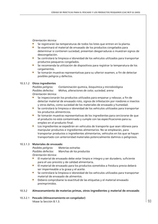 93
CÓDIGO DE PRÁCTICAS PARA EL PESCADO Y LOS PRODUCTOS PESQUEROS (CAC/RCP 52-2003)
Orientación técnica:
Se registrarán las temperaturas de todos los lotes que entren en la planta.
Se examinará el material de envasado de los productos congelados para
determinar si contienen suciedad, presentan desgarraduras o muestran signos de
descongelación.
Se controlará la limpieza e idoneidad de los vehículos utilizados para transportar
productos pesqueros congelados.
Se recomienda la utilización de dispositivos para registrar la temperatura de los
cargamentos.
Se tomarán muestras representativas para su ulterior examen, a ﬁn de detectar
posibles peligros y defectos.
10.3.1.2 Otros ingredientes
Posibles peligros: Contaminación química, bioquímica y microbiológica
Posibles defectos: Mohos, alteraciones de color, suciedad, arena
Orientación técnica:
Se inspeccionarán los productos utilizados para empanar y rebozar, a ﬁn de
detectar material de envasado roto, signos de infestación por roedores e insectos
y otros daños, como suciedad de los materiales de envasado y humedad.
Se controlará la limpieza e idoneidad de los vehículos utilizados para transportar
los productos alimenticios.
Se tomarán muestras representativas de los ingredientes para cerciorarse de que
el producto no está contaminado y cumple con las especiﬁcaciones para su
empleo en el producto ﬁnal.
Los ingredientes se expedirán en vehículos de transporte que sean idóneos para
manipular productos e ingredientes alimentarios. No se emplearán, para
transportar productos o ingredientes alimentarios, vehículos en los que se hayan
transportado con anterioridad materiales potencialmente dañinos o peligrosos.
10.3.1.3 Materiales de envasado
Posibles peligros: Materias extrañas
Posibles defectos: Manchas de los productos
Orientación técnica:
El material de envasado debe estar limpio e íntegro y ser duradero, suﬁciente
para el uso previsto y de calidad alimentaria.
El material de envasado para los productos sometidos a freidura previa deberá
ser impermeable a la grasa y el aceite.
Se controlará la limpieza e idoneidad de los vehículos utilizados para transportar
material de envasado de alimentos.
Deberá comprobarse la exactitud de las etiquetas y el material envasado
preimprimidos.
10.3.2 Almacenamiento de materias primas, otros ingredientes y material de envasado
10.3.2.1 Pescado (Almacenamiento en congelador)
Véase la Sección 8.1.3.
 
