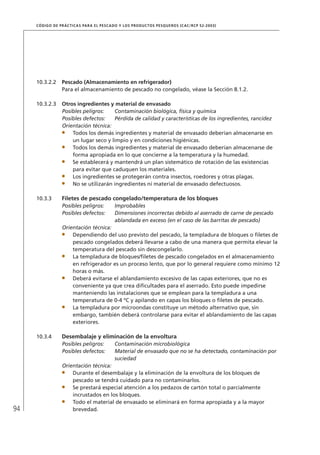 94
CÓDIGO DE PRÁCTICAS PARA EL PESCADO Y LOS PRODUCTOS PESQUEROS (CAC/RCP 52-2003)
10.3.2.2 Pescado (Almacenamiento en refrigerador)
Para el almacenamiento de pescado no congelado, véase la Sección 8.1.2.
10.3.2.3 Otros ingredientes y material de envasado
Posibles peligros: Contaminación biológica, física y química
Posibles defectos: Pérdida de calidad y características de los ingredientes, rancidez
Orientación técnica:
Todos los demás ingredientes y material de envasado deberían almacenarse en
un lugar seco y limpio y en condiciones higiénicas.
Todos los demás ingredientes y material de envasado deberían almacenarse de
forma apropiada en lo que concierne a la temperatura y la humedad.
Se establecerá y mantendrá un plan sistemático de rotación de las existencias
para evitar que caduquen los materiales.
Los ingredientes se protegerán contra insectos, roedores y otras plagas.
No se utilizarán ingredientes ni material de envasado defectuosos.
10.3.3 Filetes de pescado congelado/temperatura de los bloques
Posibles peligros: Improbables
Posibles defectos: Dimensiones incorrectas debido al aserrado de carne de pescado
ablandada en exceso (en el caso de las barritas de pescado)
Orientación técnica:
Dependiendo del uso previsto del pescado, la templadura de bloques o ﬁletes de
pescado congelados deberá llevarse a cabo de una manera que permita elevar la
temperatura del pescado sin descongelarlo.
La templadura de bloques/ﬁletes de pescado congelados en el almacenamiento
en refrigerador es un proceso lento, que por lo general requiere como mínimo 12
horas o más.
Deberá evitarse el ablandamiento excesivo de las capas exteriores, que no es
conveniente ya que crea diﬁcultades para el aserrado. Esto puede impedirse
manteniendo las instalaciones que se emplean para la templadura a una
temperatura de 0-4 ºC y apilando en capas los bloques o ﬁletes de pescado.
La templadura por microondas constituye un método alternativo que, sin
embargo, también deberá controlarse para evitar el ablandamiento de las capas
exteriores.
10.3.4 Desembalaje y eliminación de la envoltura
Posibles peligros: Contaminación microbiológica
Posibles defectos: Material de envasado que no se ha detectado, contaminación por
suciedad
Orientación técnica:
Durante el desembalaje y la eliminación de la envoltura de los bloques de
pescado se tendrá cuidado para no contaminarlos.
Se prestará especial atención a los pedazos de cartón total o parcialmente
incrustados en los bloques.
Todo el material de envasado se eliminará en forma apropiada y a la mayor
brevedad.
 