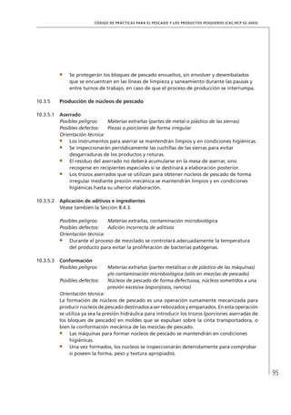 95
CÓDIGO DE PRÁCTICAS PARA EL PESCADO Y LOS PRODUCTOS PESQUEROS (CAC/RCP 52-2003)
Se protegerán los bloques de pescado envueltos, sin envolver y desembalados
que se encuentran en las líneas de limpieza y saneamiento durante las pausas y
entre turnos de trabajo, en caso de que el proceso de producción se interrumpa.
10.3.5 Producción de núcleos de pescado
10.3.5.1 Aserrado
Posibles peligros: Materias extrañas (partes de metal o plástico de las sierras)
Posibles defectos: Piezas o porciones de forma irregular
Orientación técnica:
Los instrumentos para aserrar se mantendrán limpios y en condiciones higiénicas.
Se inspeccionarán periódicamente las cuchillas de las sierras para evitar
desgarraduras de los productos y roturas.
El residuo del aserrado no deberá acumularse en la mesa de aserrar, sino
recogerse en recipientes especiales si se destinará a elaboración posterior.
Los trozos aserrados que se utilizan para obtener núcleos de pescado de forma
irregular mediante presión mecánica se mantendrán limpios y en condiciones
higiénicas hasta su ulterior elaboración.
10.3.5.2 Aplicación de aditivos e ingredientes
Véase también la Sección 8.4.3.
Posibles peligros: Materias extrañas, contaminación microbiológica
Posibles defectos: Adición incorrecta de aditivos
Orientación técnica:
Durante el proceso de mezclado se controlará adecuadamente la temperatura
del producto para evitar la proliferación de bacterias patógenas.
10.3.5.3 Conformación
Posibles peligros: Materias extrañas (partes metálicas o de plástico de las máquinas)
y/o contaminación microbiológica (sólo en mezclas de pescado)
Posibles defectos: Núcleos de pescado de forma defectuosa, núcleos sometidos a una
presión excesiva (esponjosos, rancios)
Orientación técnica:
La formación de núcleos de pescado es una operación sumamente mecanizada para
producir núcleos de pescado destinados a ser rebozados y empanados. En esta operación
se utiliza ya sea la presión hidráulica para introducir los trozos (porciones aserradas de
los bloques de pescado) en moldes que se expulsan sobre la cinta transportadora, o
bien la conformación mecánica de las mezclas de pescado.
Las máquinas para formar núcleos de pescado se mantendrán en condiciones
higiénicas.
Una vez formados, los núcleos se inspeccionarán detenidamente para comprobar
si poseen la forma, peso y textura apropiados.
 