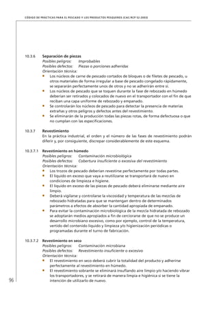 96
CÓDIGO DE PRÁCTICAS PARA EL PESCADO Y LOS PRODUCTOS PESQUEROS (CAC/RCP 52-2003)
10.3.6 Separación de piezas
Posibles peligros: Improbables
Posibles defectos: Piezas o porciones adheridas
Orientación técnica:
Los núcleos de carne de pescado cortados de bloques o de ﬁletes de pescado, u
otros materiales de forma irregular a base de pescado congelado rápidamente,
se separarán perfectamente unos de otros y no se adherirán entre sí.
Los núcleos de pescado que se toquen durante la fase de rebozado en húmedo
deberían ser retirados y colocados de nuevo en el transportador con el ﬁn de que
reciban una capa uniforme de rebozado y empanado.
Se controlarán los núcleos de pescado para detectar la presencia de materias
extrañas y otros peligros y defectos antes del revestimiento.
Se eliminarán de la producción todas las piezas rotas, de forma defectuosa o que
no cumplan con las especiﬁcaciones.
10.3.7 Revestimiento
En la práctica industrial, el orden y el número de las fases de revestimiento podrán
diferir y, por consiguiente, discrepar considerablemente de este esquema.
10.3.7.1 Revestimiento en húmedo
Posibles peligros: Contaminación microbiológica
Posibles defectos: Cobertura insuﬁciente o excesiva del revestimiento
Orientación técnica:
Los trozos de pescado deberían revestirse perfectamente por todas partes.
El líquido en exceso que vaya a reutilizarse se transportará de nuevo en
condiciones de limpieza e higiene.
El líquido en exceso de las piezas de pescado deberá eliminarse mediante aire
limpio.
Deberá vigilarse y controlarse la viscosidad y temperatura de las mezclas de
rebozado hidratadas para que se mantengan dentro de determinados
parámetros a efectos de absorber la cantidad apropiada de empanado.
Para evitar la contaminación microbiológica de la mezcla hidratada de rebozado
se adoptarán medios apropiados a ﬁn de cerciorarse de que no se produce un
desarrollo microbiano excesivo, como por ejemplo, control de la temperatura,
vertido del contenido líquido y limpieza y/o higienización periódicas o
programadas durante el turno de fabricación.
10.3.7.2 Revestimiento en seco
Posibles peligros: Contaminación microbiana
Posibles defectos: Revestimiento insuﬁciente o excesivo
Orientación técnica:
El revestimiento en seco deberá cubrir la totalidad del producto y adherirse
perfectamente al revestimiento en húmedo.
El revestimiento sobrante se eliminará insuﬂando aire limpio y/o haciendo vibrar
los transportadores, y se retirará de manera limpia e higiénica si se tiene la
intención de utilizarlo de nuevo.
 
