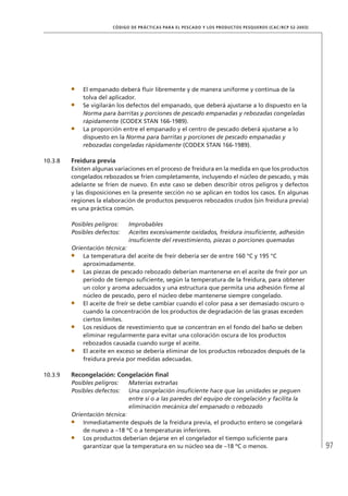 97
CÓDIGO DE PRÁCTICAS PARA EL PESCADO Y LOS PRODUCTOS PESQUEROS (CAC/RCP 52-2003)
El empanado deberá ﬂuir libremente y de manera uniforme y continua de la
tolva del aplicador.
Se vigilarán los defectos del empanado, que deberá ajustarse a lo dispuesto en la
Norma para barritas y porciones de pescado empanadas y rebozadas congeladas
rápidamente (CODEX STAN 166-1989).
La proporción entre el empanado y el centro de pescado deberá ajustarse a lo
dispuesto en la Norma para barritas y porciones de pescado empanadas y
rebozadas congeladas rápidamente (CODEX STAN 166-1989).
10.3.8 Freidura previa
Existen algunas variaciones en el proceso de freidura en la medida en que los productos
congelados rebozados se fríen completamente, incluyendo el núcleo de pescado, y más
adelante se fríen de nuevo. En este caso se deben describir otros peligros y defectos
y las disposiciones en la presente sección no se aplican en todos los casos. En algunas
regiones la elaboración de productos pesqueros rebozados crudos (sin freidura previa)
es una práctica común.
Posibles peligros: Improbables
Posibles defectos: Aceites excesivamente oxidados, freidura insuﬁciente, adhesión
insuﬁciente del revestimiento, piezas o porciones quemadas
Orientación técnica:
La temperatura del aceite de freír debería ser de entre 160 °C y 195 °C
aproximadamente.
Las piezas de pescado rebozado deberían mantenerse en el aceite de freír por un
período de tiempo suﬁciente, según la temperatura de la freidura, para obtener
un color y aroma adecuados y una estructura que permita una adhesión ﬁrme al
núcleo de pescado, pero el núcleo debe mantenerse siempre congelado.
El aceite de freír se debe cambiar cuando el color pasa a ser demasiado oscuro o
cuando la concentración de los productos de degradación de las grasas exceden
ciertos límites.
Los residuos de revestimiento que se concentran en el fondo del baño se deben
eliminar regularmente para evitar una coloración oscura de los productos
rebozados causada cuando surge el aceite.
El aceite en exceso se debería eliminar de los productos rebozados después de la
freidura previa por medidas adecuadas.
10.3.9 Recongelación: Congelación ﬁnal
Posibles peligros: Materias extrañas
Posibles defectos: Una congelación insuﬁciente hace que las unidades se peguen
entre sí o a las paredes del equipo de congelación y facilita la
eliminación mecánica del empanado o rebozado
Orientación técnica:
Inmediatamente después de la freidura previa, el producto entero se congelará
de nuevo a –18 ºC o a temperaturas inferiores.
Los productos deberían dejarse en el congelador el tiempo suﬁciente para
garantizar que la temperatura en su núcleo sea de –18 ºC o menos.
 