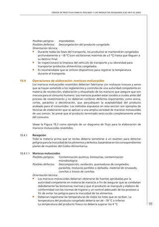 99
CÓDIGO DE PRÁCTICAS PARA EL PESCADO Y LOS PRODUCTOS PESQUEROS (CAC/RCP 52-2003)
Posibles peligros: Improbables
Posibles defectos: Descongelación del producto congelado
Orientación técnica:
Durante todas las fases del transporte, los productos se mantendrán congelados
profundamente a –18 ºC (con oscilaciones máximas de ±3 ºC) hasta que lleguen a
su destino ﬁnal.
Se inspeccionará la limpieza del vehículo de transporte y su idoneidad para
transportar productos alimenticios congelados.
Es recomendable que se utilicen dispositivos para registrar la temperatura
durante el transporte.
10.4 Operaciones de elaboración: mariscos moluscoides
Los mariscos moluscoides revestidos deberían fabricarse con moluscos inocuos y sanos
que se hayan sometido a los reglamentos y controles de una autoridad competente en
materia de recolección, elaboración y etiquetado de los mariscos que asegure que son
inocuos para el consumo humano. Los mariscos pueden estar cocidos o crudos antes del
proceso de revestimiento y no deberían contener defectos importantes, como arena,
cortes, parásitos o decoloración, que perjudiquen la aceptabilidad del producto
acabado para el consumidor. Los métodos expuestos en esta sección son ejemplos de
técnicas de elaboración que se aplican a una amplia variedad de mariscos moluscoides
de uso común. Se prevé que el producto terminado será cocido completamente antes
del consumo.
Véase la Figura 10.2 como ejemplo de un diagrama de ﬂujo para la elaboración de
mariscos moluscoides revestidos.
10.4.1 Recepción
Toda la materia prima que se reciba debería someterse a un examen para detectar
peligrosparalainocuidaddelosalimentosydefectos,basándoseenloscorrespondientes
planes de muestreo del Codex Alimentarius.
10.4.1.1 Mariscos moluscoides
Posibles peligros: Contaminación química, biotoxinas, contaminación
microbiológica
Posibles defectos: Descomposición, oxidación, quemaduras de congelador,
parásitos, moluscos partidos o dañados, material de envasado,
conchas o trozos de conchas
Orientación técnica:
Los mariscos moluscoides deberían obtenerse de fuentes aprobadas por la
autoridad competente en materia de mariscos a ﬁn de asegurar que se combatan
debidamente las biotoxinas marinas y que el producto se manipule y elabore de
conformidad con las normas de higiene y un control adecuado de los procesos a
ﬁn de evitar los peligros para la inocuidad de los alimentos.
Deberían registrarse las temperaturas de todos los lotes que se reciban. La
temperatura del producto congelado debería ser de –18 °C o inferior.
La temperatura del producto fresco no debería superar los 4 °C.
 