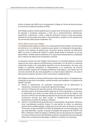 2
CÓDIGO DE PRÁCTICAS PARA EL PESCADO Y LOS PRODUCTOS PESQUEROS (CAC/RCP 52-2003)
similar al sistema de HACCP se ha incorporado al Código en forma de directrices para
el control de los defectos (análisis en PCD).
Este Código ayudará a todos aquéllos que se ocupan de la manipulación y la producción
de pescado o productos pesqueros, o bien de su almacenamiento, distribución,
exportación, importación y venta, a obtener productos inocuos y sanos que puedan
venderse en los mercados nacionales e internacionales y cumplan con los requisitos de
las normas del Codex (véase el Apéndice 12).2
Cómo debe usarse este Código
La ﬁnalidad de este Código es ofrecer, en un documento de fácil empleo, la información
de referencia y la orientación necesarias para aplicar a la elaboración de pescado y
mariscos unos sistemas de gestión que incorporen buenas prácticas de fabricación
(BPF), así como el sistema de HACCP, en países donde hasta el momento no se han
desarrollado. También podría emplearse en la capacitación de pescadores y empleados
de la industria de elaboración de pescado y mariscos.
La aplicación práctica de este Código internacional a la actividad pesquera nacional
requerirá, por tanto, algunas modiﬁcaciones y enmiendas, a ﬁn de tener en cuenta las
condiciones locales y las necesidades especíﬁcas de los consumidores. Así pues, este
Código no pretende reemplazar el asesoramiento o la orientación de técnicos
experimentados respecto de complejos problemas tecnológicos y de higiene que tal
vez sean peculiares de una zona geográﬁca o un tipo de pesca especíﬁco, sino que en
tales casos se propone, de hecho, como instrumento complementario.
Este Código se divide en secciones distintas pero relacionadas entre sí. El propósito que
se persigue es que sean consultadas, cuando proceda, para establecer un programa de
HACCP o de PCD:
a) Sección 2: Deﬁniciones. Un profundo conocimiento de las deﬁniciones es
importante y facilitará la comprensión general del Código.
b) Sección 3: Programa de requisitos previos. Antes de que el sistema de HACCP o los
principios que en él se basan puedan aplicarse en forma apropiada a un proceso,
es importante que exista una base sólida de buenas prácticas de higiene. Esta
sección se reﬁere a las actividades preparatorias que han de considerarse como las
condiciones mínimas que debe cumplir un establecimiento de elaboración
previamente al análisis de peligros y defectos.
c) Sección 4: Consideraciones generales para la manipulación de pescado, mariscos y
otros invertebrados acuáticos frescos. En esta sección se ofrece un panorama
general de los posibles peligros y defectos que tal vez hayan de tenerse en cuenta
al formular un plan de HACCP o de PCD. No pretende ser una lista exhaustiva, sino
que está destinada a ayudar al equipo encargado del programa de HACCP o de
PCD a reﬂexionar sobre los peligros o defectos que han de preverse en el pescado,
los mariscos frescos y otros invertebrados acuáticos; corresponde entonces al equipo
determinar la importancia del peligro o defecto en relación con el proceso.
2
En elaboración.
 