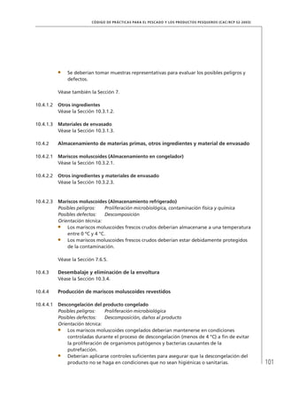 101
CÓDIGO DE PRÁCTICAS PARA EL PESCADO Y LOS PRODUCTOS PESQUEROS (CAC/RCP 52-2003)
Se deberían tomar muestras representativas para evaluar los posibles peligros y
defectos.
Véase también la Sección 7.
10.4.1.2 Otros ingredientes
Véase la Sección 10.3.1.2.
10.4.1.3 Materiales de envasado
Véase la Sección 10.3.1.3.
10.4.2 Almacenamiento de materias primas, otros ingredientes y material de envasado
10.4.2.1 Mariscos moluscoides (Almacenamiento en congelador)
Véase la Sección 10.3.2.1.
10.4.2.2 Otros ingredientes y materiales de envasado
Véase la Sección 10.3.2.3.
10.4.2.3 Mariscos moluscoides (Almacenamiento refrigerado)
Posibles peligros: Proliferación microbiológica, contaminación física y química
Posibles defectos: Descomposición
Orientación técnica:
Los mariscos moluscoides frescos crudos deberían almacenarse a una temperatura
entre 0 ºC y 4 °C.
Los mariscos moluscoides frescos crudos deberían estar debidamente protegidos
de la contaminación.
Véase la Sección 7.6.5.
10.4.3 Desembalaje y eliminación de la envoltura
Véase la Sección 10.3.4.
10.4.4 Producción de mariscos moluscoides revestidos
10.4.4.1 Descongelación del producto congelado
Posibles peligros: Proliferación microbiológica
Posibles defectos: Descomposición, daños al producto
Orientación técnica:
Los mariscos moluscoides congelados deberían mantenerse en condiciones
controladas durante el proceso de descongelación (menos de 4 °C) a ﬁn de evitar
la proliferación de organismos patógenos y bacterias causantes de la
putrefacción.
Deberían aplicarse controles suﬁcientes para asegurar que la descongelación del
producto no se haga en condiciones que no sean higiénicas o sanitarias.
 