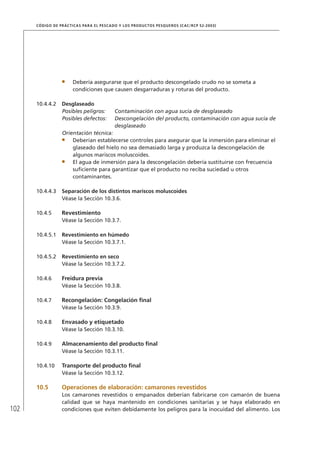 102
CÓDIGO DE PRÁCTICAS PARA EL PESCADO Y LOS PRODUCTOS PESQUEROS (CAC/RCP 52-2003)
Debería asegurarse que el producto descongelado crudo no se someta a
condiciones que causen desgarraduras y roturas del producto.
10.4.4.2 Desglaseado
Posibles peligros: Contaminación con agua sucia de desglaseado
Posibles defectos: Descongelación del producto, contaminación con agua sucia de
desglaseado
Orientación técnica:
Deberían establecerse controles para asegurar que la inmersión para eliminar el
glaseado del hielo no sea demasiado larga y produzca la descongelación de
algunos mariscos moluscoides.
El agua de inmersión para la descongelación debería sustituirse con frecuencia
suﬁciente para garantizar que el producto no reciba suciedad u otros
contaminantes.
10.4.4.3 Separación de los distintos mariscos moluscoides
Véase la Sección 10.3.6.
10.4.5 Revestimiento
Véase la Sección 10.3.7.
10.4.5.1 Revestimiento en húmedo
Véase la Sección 10.3.7.1.
10.4.5.2 Revestimiento en seco
Véase la Sección 10.3.7.2.
10.4.6 Freidura previa
Véase la Sección 10.3.8.
10.4.7 Recongelación: Congelación ﬁnal
Véase la Sección 10.3.9.
10.4.8 Envasado y etiquetado
Véase la Sección 10.3.10.
10.4.9 Almacenamiento del producto ﬁnal
Véase la Sección 10.3.11.
10.4.10 Transporte del producto ﬁnal
Véase la Sección 10.3.12.
10.5 Operaciones de elaboración: camarones revestidos
Los camarones revestidos o empanados deberían fabricarse con camarón de buena
calidad que se haya mantenido en condiciones sanitarias y se haya elaborado en
condiciones que eviten debidamente los peligros para la inocuidad del alimento. Los
 