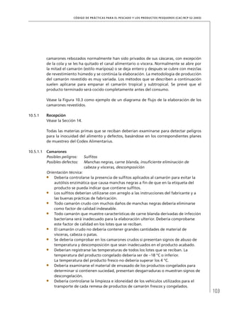 103
CÓDIGO DE PRÁCTICAS PARA EL PESCADO Y LOS PRODUCTOS PESQUEROS (CAC/RCP 52-2003)
camarones rebozados normalmente han sido privados de sus cáscaras, con excepción
de la cola y se les ha quitado el canal alimentario o víscera. Normalmente se abre por
la mitad el camarón (estilo mariposa) o se deja entero y después se cubre con mezclas
de revestimiento húmedo y se continúa la elaboración. La metodología de producción
del camarón revestido es muy variada. Los métodos que se describen a continuación
suelen aplicarse para empanar el camarón tropical y subtropical. Se prevé que el
producto terminado será cocido completamente antes del consumo.
Véase la Figura 10.3 como ejemplo de un diagrama de ﬂujo de la elaboración de los
camarones revestidos.
10.5.1 Recepción
Véase la Sección 14.
Todas las materias primas que se reciban deberían examinarse para detectar peligros
para la inocuidad del alimento y defectos, basándose en los correspondientes planes
de muestreo del Codex Alimentarius.
10.5.1.1 Camarones
Posibles peligros: Sulﬁtos
Posibles defectos: Manchas negras, carne blanda, insuﬁciente eliminación de
cabeza y vísceras, descomposición
Orientación técnica:
Debería controlarse la presencia de sulﬁtos aplicados al camarón para evitar la
autólisis enzimática que causa manchas negras a ﬁn de que en la etiqueta del
producto se pueda indicar que contiene sulﬁtos.
Los sulﬁtos deberían utilizarse con arreglo a las instrucciones del fabricante y a
las buenas prácticas de fabricación.
Todo camarón crudo con muchos daños de manchas negras debería eliminarse
como factor de calidad indeseable.
Todo camarón que muestre características de carne blanda derivadas de infección
bacteriana será inadecuado para la elaboración ulterior. Debería comprobarse
este factor de calidad en los lotes que se reciban.
El camarón crudo no debería contener grandes cantidades de material de
vísceras, cabeza o patas.
Se debería comprobar en los camarones crudos si presentan signos de abuso de
temperatura y descomposición que sean inadecuados en el producto acabado.
Deberían registrarse las temperaturas de todos los lotes que se reciban. La
temperatura del producto congelado debería ser de –18 °C o inferior.
La temperatura del producto fresco no debería superar los 4 °C.
Debería examinarse el material de envasado de los productos congelados para
determinar si contienen suciedad, presentan desgarraduras o muestran signos de
descongelación.
Debería controlarse la limpieza e idoneidad de los vehículos utilizados para el
transporte de cada remesa de productos de camarón frescos y congelados.
 