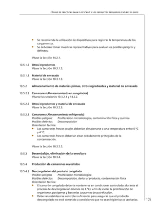 105
CÓDIGO DE PRÁCTICAS PARA EL PESCADO Y LOS PRODUCTOS PESQUEROS (CAC/RCP 52-2003)
Se recomienda la utilización de dispositivos para registrar la temperatura de los
cargamentos.
Se deberían tomar muestras representativas para evaluar los posibles peligros y
defectos.
Véase la Sección 14.2.1.
10.5.1.2 Otros ingredientes
Véase la Sección 10.3.1.2.
10.5.1.3 Material de envasado
Véase la Sección 10.3.1.3.
10.5.2 Almacenamiento de materias primas, otros ingredientes y material de envasado
10.5.2.1 Camarones (Almacenamiento en congelador)
Véanse las secciones 10.3.2.1 y 14.2.2.
10.5.2.2 Otros ingredientes y material de envasado
Véase la Sección 10.3.2.3.
10.5.2.3 Camarones (Almacenamiento refrigerado)
Posibles peligros: Proliferación microbiológica, contaminación física y química
Posibles defectos: Descomposición
Orientación técnica:
Los camarones frescos crudos deberían almacenarse a una temperatura entre 0 ºC
y 4 °C.
Los camarones frescos deberían estar debidamente protegidos de la
contaminación.
Véase la Sección 10.3.2.2.
10.5.3 Desembalaje, eliminación de la envoltura
Véase la Sección 10.3.4.
10.5.4 Producción de camarones revestidos
10.5.4.1 Descongelación del producto congelado
Posibles peligros Proliferación microbiológica
Posibles defectos: Descomposición, daños al producto, contaminación física
Orientación técnica:
El camarón congelado debería mantenerse en condiciones controladas durante el
proceso de descongelación (menos de 4 °C), a ﬁn de evitar la proliferación de
organismos patógenos y bacterias causantes de putrefacción.
Deberían establecerse controles suﬁcientes para asegurar que el producto
descongelado no esté sometido a condiciones que no sean higiénicas o sanitarias.
 