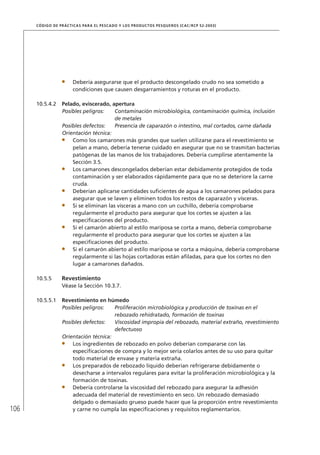 106
CÓDIGO DE PRÁCTICAS PARA EL PESCADO Y LOS PRODUCTOS PESQUEROS (CAC/RCP 52-2003)
Debería asegurarse que el producto descongelado crudo no sea sometido a
condiciones que causen desgarramientos y roturas en el producto.
10.5.4.2 Pelado, eviscerado, apertura
Posibles peligros: Contaminación microbiológica, contaminación química, inclusión
de metales
Posibles defectos: Presencia de caparazón o intestino, mal cortados, carne dañada
Orientación técnica:
Como los camarones más grandes que suelen utilizarse para el revestimiento se
pelan a mano, debería tenerse cuidado en asegurar que no se trasmitan bacterias
patógenas de las manos de los trabajadores. Debería cumplirse atentamente la
Sección 3.5.
Los camarones descongelados deberían estar debidamente protegidos de toda
contaminación y ser elaborados rápidamente para que no se deteriore la carne
cruda.
Deberían aplicarse cantidades suﬁcientes de agua a los camarones pelados para
asegurar que se laven y eliminen todos los restos de caparazón y vísceras.
Si se eliminan las vísceras a mano con un cuchillo, debería comprobarse
regularmente el producto para asegurar que los cortes se ajusten a las
especiﬁcaciones del producto.
Si el camarón abierto al estilo mariposa se corta a mano, debería comprobarse
regularmente el producto para asegurar que los cortes se ajusten a las
especiﬁcaciones del producto.
Si el camarón abierto al estilo mariposa se corta a máquina, debería comprobarse
regularmente si las hojas cortadoras están aﬁladas, para que los cortes no den
lugar a camarones dañados.
10.5.5 Revestimiento
Véase la Sección 10.3.7.
10.5.5.1 Revestimiento en húmedo
Posibles peligros: Proliferación microbiológica y producción de toxinas en el
rebozado rehidratado, formación de toxinas
Posibles defectos: Viscosidad impropia del rebozado, material extraño, revestimiento
defectuoso
Orientación técnica:
Los ingredientes de rebozado en polvo deberían compararse con las
especiﬁcaciones de compra y lo mejor sería colarlos antes de su uso para quitar
todo material de envase y materia extraña.
Los preparados de rebozado líquido deberían refrigerarse debidamente o
desecharse a intervalos regulares para evitar la proliferación microbiológica y la
formación de toxinas.
Debería controlarse la viscosidad del rebozado para asegurar la adhesión
adecuada del material de revestimiento en seco. Un rebozado demasiado
delgado o demasiado grueso puede hacer que la proporción entre revestimiento
y carne no cumpla las especiﬁcaciones y requisitos reglamentarios.
 