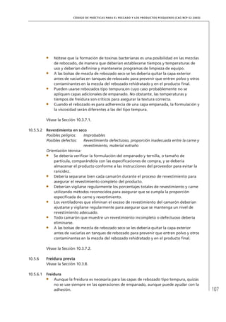 107
CÓDIGO DE PRÁCTICAS PARA EL PESCADO Y LOS PRODUCTOS PESQUEROS (CAC/RCP 52-2003)
Nótese que la formación de toxinas bacterianas es una posibilidad en las mezclas
de rebozado, de manera que deberían establecerse tiempos y temperaturas de
uso y deberían deﬁnirse y mantenerse programas de limpieza de equipo.
A las bolsas de mezcla de rebozado seco se les debería quitar la capa exterior
antes de vaciarlas en tanques de rebozado para prevenir que entren polvo y otros
contaminantes en la mezcla del rebozado rehidratado y en el producto ﬁnal.
Pueden usarse rebozados tipo tempura,en cuyo caso probablemente no se
apliquen capas adicionales de empanado. No obstante, las temperaturas y
tiempos de freidura son críticos para asegurar la textura correcta.
Cuando el rebozado es para adherencia de una capa empanada, la formulación y
la viscosidad serán diferentes a las del tipo tempura.
Véase la Sección 10.3.7.1.
10.5.5.2 Revestimiento en seco
Posibles peligros: Improbables
Posibles defectos: Revestimiento defectuoso, proporción inadecuada entre la carne y
revestimiento, material extraño
Orientación técnica:
Se debería veriﬁcar la formulación del empanado y ternilla, o tamaño de
partícula, comparándola con las especiﬁcaciones de compra, y se debería
almacenar el producto conforme a las instrucciones del proveedor para evitar la
rancidez.
Debería separarse bien cada camarón durante el proceso de revestimiento para
asegurar el revestimiento completo del producto.
Deberían vigilarse regularmente los porcentajes totales de revestimiento y carne
utilizando métodos reconocidos para asegurar que se cumpla la proporción
especiﬁcada de carne y revestimiento.
Los ventiladores que eliminan el exceso de revestimiento del camarón deberían
ajustarse y vigilarse regularmente para asegurar que se mantenga un nivel de
revestimiento adecuado.
Todo camarón que muestre un revestimiento incompleto o defectuoso debería
eliminarse.
A las bolsas de mezcla de rebozado seco se les debería quitar la capa exterior
antes de vaciarlas en tanques de rebozado para prevenir que entren polvo y otros
contaminantes en la mezcla del rebozado rehidratado y en el producto ﬁnal.
Véase la Sección 10.3.7.2.
10.5.6 Freidura previa
Véase la Sección 10.3.8.
10.5.6.1 Freidura
Aunque la freidura es necesaria para las capas de rebozado tipo tempura, quizás
no se use siempre en las operaciones de empanado, aunque puede ayudar con la
adhesión.
 