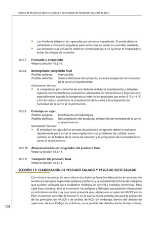 108
CÓDIGO DE PRÁCTICAS PARA EL PESCADO Y LOS PRODUCTOS PESQUEROS (CAC/RCP 52-2003)
Las freidoras deberían ser operadas por personal capacitado. El aceite debería
cambiarse a intervalos regulares para evitar que se produzca rancidez oxidante.
Las temperaturas del aceite deberían controlarse para no quemar el empanado y
evitar los riesgos de incendio.
10.5.7 Envasado y etiquetado
Véase la Sección 10.3.10.
10.5.8 Recongelado: congelado ﬁnal
Posibles peligros: Improbables
Posibles defectos: Textura deﬁciente del producto, excesiva emigración de humedad
de la carne al revestimiento
Orientación técnica:
la congelación por corriente de aire debería realizarse rápidamente y deberían
vigilarse normalmente los parámetros adecuados de temperatura y ﬂujo del aire,
especialmente cuando la temperatura interna del producto sea entre 0 °C y –4 °C,
a ﬁn de reducir al mínimo la cristalización de la carne y la emigración de
humedad de la carne al revestimiento.
10.5.9 Embalaje en cajas
Posibles peligros: Proliferación microbiológica
Posibles defectos: Descongelación del producto, emigración de humedad de la carne
al revestimiento
Orientación técnica:
El embalaje en cajas de los envases de producto congelado debería realizarse
rápidamente para evitar la descongelación y los problemas de calidad, como
cambios en la textura de la carne de camarón y la emigración de humedad de la
carne al revestimiento.
10.5.10 Almacenamiento en congelador del producto ﬁnal
Véase la Sección 10.3.11.
10.5.11 Transporte del producto ﬁnal
Véase la Sección 10.3.12.
SECCIÓN 11: ELABORACIÓN DE PESCADO SALADO Y PESCADO SECO SALADO
Con miras a reconocer los controles en las distintas fases de elaboración, en esta sección
se ofrecen ejemplos de posibles peligros y defectos y se describen directrices tecnológicas
que pueden utilizarse para establecer medidas de control y medidas correctivas. Para
cada fase concreta, sólo se enumeran los peligros y defectos que podrían introducirse
y controlarse en ella. Hay que tener presente que, al preparar un plan de HACCP y/o de
PCD, es esencial consultar la Sección 5, en la que se ofrece orientación para la aplicación
de los principios de HACCP y de análisis de PCD. Sin embargo, dentro del ámbito de
aplicación de este Código de prácticas, no es posible dar detalles de los límites críticos,
 