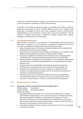 109
CÓDIGO DE PRÁCTICAS PARA EL PESCADO Y LOS PRODUCTOS PESQUEROS (CAC/RCP 52-2003)
la vigilancia, el mantenimiento de registros y la veriﬁcación para cada una de las fases,
ya que son especíﬁcos de peligros y defectos determinados.
El pescado y los productos pesqueros salados y el pescado seco salado y productos
pesqueros secos salados (es decir, klippﬁsh) deberían estar sanos e íntegros, bien
preparados y envasados de manera que estén protegidos contra la contaminación,
manteniéndose a la vez atractivos e inocuos para el consumo alimentario. A ﬁn de
mantener la calidad del pescado es importante adoptar procedimientos rápidos,
cuidadosos y eﬁcientes para su manipulación.
11.1 Consideraciones generales
Véase también la Sección 8.1 en lo referente a la manipulación general antes de la
elaboración y la Figura 11.1 en lo referente a un ejemplo de diagrama de ﬂujo para
una cadena de elaboración de pescado salado y pescado seco salado.
Según las especies que han de salarse, el pescado debería estar completamente
desangrado tan pronto como sea posible.
Según proceda, el pescado fresco destinado a ser elaborado como pescado salado
deberá ser inspeccionado para detectar posibles parásitos visibles.
El pescado congelado no se debería salar antes de que se haya descongelado
completamente y haya sido inspeccionado para determinar su idoneidad.
Podrá utilizarse la congelación, el calentamiento o una combinación adecuada de
contenido de sal y tiempo de almacenamiento como tratamiento para eliminar
parásitos vivos.
La penetración de la sal dependerá del contenido de grasa, temperatura,
cantidad de sal, composición de la sal, concentración de la salmuera, etc.
Cuando se salan pescados que acumulan histamina, se debería limitar la
exposición a temperaturas que puedan asistir en la formación de toxinas por
bacterias en cada etapa del proceso.
A efectos de minimizar las demoras, el diseño de las líneas de elaboración,
de corresponder, debería ser continuo y en secuencia, para permitir el ﬂujo
uniforme, sin detenimientos ni demoras, y la eliminación de los desechos.
11.2 Preparación para la salazón
11.2.1 Seccionado, lavado y escurrimiento (fase de elaboración 7)
Posibles peligros: Improbables
Posibles defectos: Seccionado indebido
Orientación técnica:
El pescado debería seccionarse con un corte hecho paralelamente a la espina
dorsal desde la cabeza hasta la cola, y de tal manera que se impida la formación
de bordes desiguales y mellados o una pérdida de recuperación. Si ha de
eliminarse la espina dorsal, el corte debería ser tan profundo como para dejar
libre la parte restante de la espina dorsal (vértebra caudal). Es importante que la
espina se corte en lugar de arrancarse de la carne.
El pescado se debería seccionar con pericia de modo que se eliminen los coágulos
y la sangre del cuello.
 