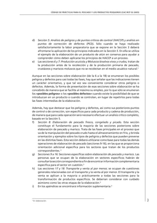 3
CÓDIGO DE PRÁCTICAS PARA EL PESCADO Y LOS PRODUCTOS PESQUEROS (CAC/RCP 52-2003)
d) Sección 5: Análisis de peligros y de puntos críticos de control (HACCP) y análisis en
puntos de corrección de defectos (PCD). Sólo cuando se haya realizado
satisfactoriamente la labor preparatoria que se expone en la Sección 3 deberá
afrontarse la aplicación de los principios indicados en la Sección 5. En ella se utiliza
el ejemplo de la elaboración de un producto de atún en conserva para ayudar a
comprender cómo deben aplicarse los principios de HACCP a un proceso.
e) Las secciones 6 y 7: Producción acuícola y Moluscos bivalvos vivos y crudos, tratan de
la producción antes de la recolección y de la producción primaria de pescado,
crustáceos y mariscos moluscos que no se recolectan en el medio acuático natural.3
Aunque en las secciones sobre elaboración (de la 6 a la 18) se enumeran los posibles
peligros y defectos para casi todas las fases, hay que señalar que las indicaciones tienen
un carácter orientativo, y que tal vez sea conveniente considerar otros peligros o
defectos. Además, la forma de presentación de esas secciones sobre elaboración se ha
concebido de manera que se facilite al máximo su empleo, por lo que sólo se enumeran
los «posibles peligros» o los «posibles defectos» cuando existe la posibilidad de que se
introduzcan en un producto o cuando se controlan, en lugar de repetirlos para todas
las fases intermedias de la elaboración.
Además, hay que destacar que los peligros y defectos, así como sus posteriores puntos
de control o de corrección, son especíﬁcos para cada producto y cadena de producción,
de manera que para cada operación será necesario efectuar un análisis crítico completo,
basado en la Sección 5.
f) Sección 8: Elaboración de pescado fresco, congelado y picado. Esta sección
constituye el fundamento para la mayoría de las secciones posteriores sobre
elaboración de pescado y marisco. Trata de las fases principales en el proceso que
va de la manipulación del pescado crudo hasta el almacenamiento en frío, y brinda
orientación y ejemplos sobre los tipos de peligros y defectos que pueden preverse
en las distintas fases. Esta sección deberá utilizarse como base para todas las demás
operaciones de elaboración de pescado (secciones 9-16), en las que se proporciona
orientación adicional especíﬁca para los sectores que tratan de los productos
correspondientes. 3
g) Secciones 9 a 16: Secciones especíﬁcas sobre elaboración de pescado y marisco. Las
personas que se ocupan de la elaboración en sectores especíﬁcos habrán de
consultarlaseccióncorrespondienteaﬁndeencontrarinformacióncomplementaria
especíﬁca para el sector en cuestión.3
h) Las secciones 17 y 18: Transporte y venta al por menor, se ocupan de cuestiones
generales relacionadas con el transporte y la venta al por menor. El transporte y la
venta se aplican a la mayoría o prácticamente a todas las secciones para la
transformación de productos especíﬁcos. Se deberían considerar con cuidado
asimismo como las otras etapas de la elaboración.3
i) En los apéndices se encontrará información suplementaria.3
3
En elaboración.
 