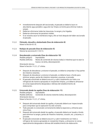111
CÓDIGO DE PRÁCTICAS PARA EL PESCADO Y LOS PRODUCTOS PESQUEROS (CAC/RCP 52-2003)
Inmediatamente después del seccionado, el pescado se debería lavar en
abundante agua potable o agua de mar limpia corriente para eliminar toda la
sangre.
Deberían eliminarse todas las impurezas, la sangre y los hígados.
Deberían eliminarse los parásitos visibles.
Si se necesita sacar la membrana negra, ello se hará después de haber seccionado
el pescado.
11.2.2 Fileteado, desuello y desbarbado (fase de elaboración 8)
Véase la Sección 8.1.6.
11.2.3 Rodajas de pescado (fase de elaboración 9)
Véanse las secciones 8.1.1-8.1.5.
11.2.4 Descabezado y eviscerado (fase de elaboración 10)
Posibles peligros: Improbables
Posibles defectos: Restos de contenido de vísceras (cebo) e intestinos que no sean la
hueva o la lecha, descomposición
Orientación técnica:
Véase la Sección 11.2.1, 2.ª viñeta.
Después de descabezar y eviscerar el pescado, se debería comprobar si hay partes
de intestino restantes.
Después de descabezar y eviscerar el pescado, se debería lavar a fondo para
eliminar sangre, partes de intestino restantes y escamas, si procede.
El pescado eviscerado se debería escurrir y cubrir totalmente con hielo o se
refrigerará de manera apropiada en recipientes limpios, y se debería almacenar
en zonas especialmente designadas e idóneas del establecimiento de
elaboración.
11.2.5 Eviscerado desde las agallas (fase de elaboración 11)
Posibles peligros: Improbables
Posibles defectos: Contenido de vísceras restantes (cebo), descomposición
Orientación técnica:
Véase la Sección 11.2.1, 2.ª viñeta.
Después del eviscerado desde las agallas, el pescado debería ser inspeccionado
para comprobar que la operación ha sido correcta.
Todo pescado no eviscerado correctamente debería separarse y utilizarse para
otros ﬁnes.
Después del eviscerado desde las agallas, el pescado debería ser lavado a fondo
para eliminar la sangre, partes de intestino restantes, corazón, etc. y escamas, si
procede.
El pescado eviscerado se debería escurrir y cubrir totalmente con hielo o
refrigerar de manera apropiada en recipientes limpios, y almacenar en zonas
especialmente designadas e idóneas del establecimiento de elaboración.
 