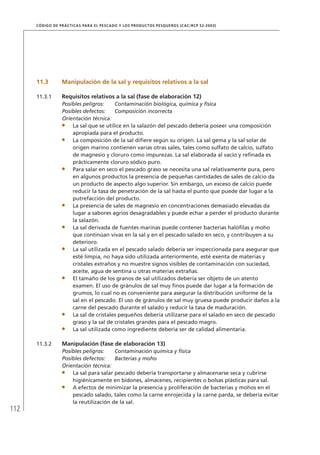 112
CÓDIGO DE PRÁCTICAS PARA EL PESCADO Y LOS PRODUCTOS PESQUEROS (CAC/RCP 52-2003)
11.3 Manipulación de la sal y requisitos relativos a la sal
11.3.1 Requisitos relativos a la sal (fase de elaboración 12)
Posibles peligros: Contaminación biológica, química y física
Posibles defectos: Composición incorrecta
Orientación técnica:
La sal que se utilice en la salazón del pescado debería poseer una composición
apropiada para el producto.
La composición de la sal diﬁere según su origen. La sal gema y la sal solar de
origen marino contienen varias otras sales, tales como sulfato de calcio, sulfato
de magnesio y cloruro como impurezas. La sal elaborada al vacío y reﬁnada es
prácticamente cloruro sódico puro.
Para salar en seco el pescado graso se necesita una sal relativamente pura, pero
en algunos productos la presencia de pequeñas cantidades de sales de calcio da
un producto de aspecto algo superior. Sin embargo, un exceso de calcio puede
reducir la tasa de penetración de la sal hasta el punto que puede dar lugar a la
putrefacción del producto.
La presencia de sales de magnesio en concentraciones demasiado elevadas da
lugar a sabores agrios desagradables y puede echar a perder el producto durante
la salazón.
La sal derivada de fuentes marinas puede contener bacterias halóﬁlas y moho
que continúan vivas en la sal y en el pescado salado en seco, y contribuyen a su
deterioro.
La sal utilizada en el pescado salado debería ser inspeccionada para asegurar que
esté limpia, no haya sido utilizada anteriormente, esté exenta de materias y
cristales extraños y no muestre signos visibles de contaminación con suciedad,
aceite, agua de sentina u otras materias extrañas.
El tamaño de los granos de sal utilizados debería ser objeto de un atento
examen. El uso de gránulos de sal muy ﬁnos puede dar lugar a la formación de
grumos, lo cual no es conveniente para asegurar la distribución uniforme de la
sal en el pescado. El uso de gránulos de sal muy gruesa puede producir daños a la
carne del pescado durante el salado y reducir la tasa de maduración.
La sal de cristales pequeños debería utilizarse para el salado en seco de pescado
graso y la sal de cristales grandes para el pescado magro.
La sal utilizada como ingrediente debería ser de calidad alimentaria.
11.3.2 Manipulación (fase de elaboración 13)
Posibles peligros: Contaminación química y física
Posibles defectos: Bacterias y moho
Orientación técnica:
La sal para salar pescado debería transportarse y almacenarse seca y cubrirse
higiénicamente en bidones, almacenes, recipientes o bolsas plásticas para sal.
A efectos de minimizar la presencia y proliferación de bacterias y mohos en el
pescado salado, tales como la carne enrojecida y la carne parda, se debería evitar
la reutilización de la sal.
 