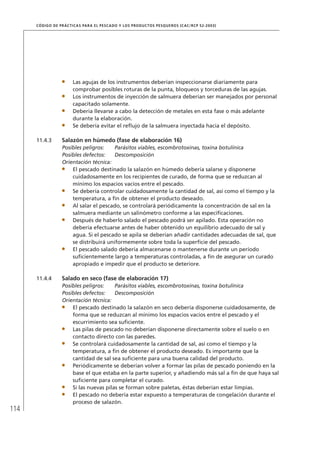 114
CÓDIGO DE PRÁCTICAS PARA EL PESCADO Y LOS PRODUCTOS PESQUEROS (CAC/RCP 52-2003)
Las agujas de los instrumentos deberían inspeccionarse diariamente para
comprobar posibles roturas de la punta, bloqueos y torceduras de las agujas.
Los instrumentos de inyección de salmuera deberían ser manejados por personal
capacitado solamente.
Debería llevarse a cabo la detección de metales en esta fase o más adelante
durante la elaboración.
Se debería evitar el reﬂujo de la salmuera inyectada hacia el depósito.
11.4.3 Salazón en húmedo (fase de elaboración 16)
Posibles peligros: Parásitos viables, escombrotoxinas, toxina botulínica
Posibles defectos: Descomposición
Orientación técnica:
El pescado destinado la salazón en húmedo debería salarse y disponerse
cuidadosamente en los recipientes de curado, de forma que se reduzcan al
mínimo los espacios vacíos entre el pescado.
Se debería controlar cuidadosamente la cantidad de sal, así como el tiempo y la
temperatura, a ﬁn de obtener el producto deseado.
Al salar el pescado, se controlará periódicamente la concentración de sal en la
salmuera mediante un salinómetro conforme a las especiﬁcaciones.
Después de haberlo salado el pescado podrá ser apilado. Esta operación no
debería efectuarse antes de haber obtenido un equilibrio adecuado de sal y
agua. Si el pescado se apila se deberían añadir cantidades adecuadas de sal, que
se distribuirá uniformemente sobre toda la superﬁcie del pescado.
El pescado salado debería almacenarse o mantenerse durante un período
suﬁcientemente largo a temperaturas controladas, a ﬁn de asegurar un curado
apropiado e impedir que el producto se deteriore.
11.4.4 Salado en seco (fase de elaboración 17)
Posibles peligros: Parásitos viables, escombrotoxinas, toxina botulínica
Posibles defectos: Descomposición
Orientación técnica:
El pescado destinado la salazón en seco debería disponerse cuidadosamente, de
forma que se reduzcan al mínimo los espacios vacíos entre el pescado y el
escurrimiento sea suﬁciente.
Las pilas de pescado no deberían disponerse directamente sobre el suelo o en
contacto directo con las paredes.
Se controlará cuidadosamente la cantidad de sal, así como el tiempo y la
temperatura, a ﬁn de obtener el producto deseado. Es importante que la
cantidad de sal sea suﬁciente para una buena calidad del producto.
Periódicamente se deberían volver a formar las pilas de pescado poniendo en la
base el que estaba en la parte superior, y añadiendo más sal a ﬁn de que haya sal
suﬁciente para completar el curado.
Si las nuevas pilas se forman sobre paletas, éstas deberían estar limpias.
El pescado no debería estar expuesto a temperaturas de congelación durante el
proceso de salazón.
 