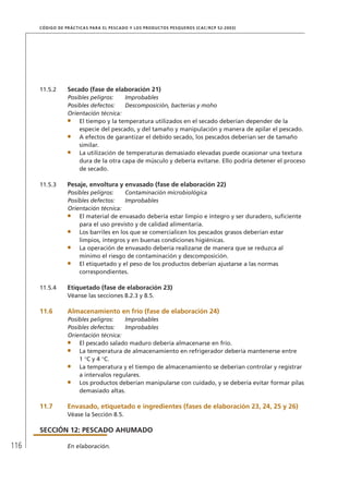 116
CÓDIGO DE PRÁCTICAS PARA EL PESCADO Y LOS PRODUCTOS PESQUEROS (CAC/RCP 52-2003)
11.5.2 Secado (fase de elaboración 21)
Posibles peligros: Improbables
Posibles defectos: Descomposición, bacterias y moho
Orientación técnica:
El tiempo y la temperatura utilizados en el secado deberían depender de la
especie del pescado, y del tamaño y manipulación y manera de apilar el pescado.
A efectos de garantizar el debido secado, los pescados deberían ser de tamaño
similar.
La utilización de temperaturas demasiado elevadas puede ocasionar una textura
dura de la otra capa de músculo y debería evitarse. Ello podría detener el proceso
de secado.
11.5.3 Pesaje, envoltura y envasado (fase de elaboración 22)
Posibles peligros: Contaminación microbiológica
Posibles defectos: Improbables
Orientación técnica:
El material de envasado debería estar limpio e íntegro y ser duradero, suﬁciente
para el uso previsto y de calidad alimentaria.
Los barriles en los que se comercialicen los pescados grasos deberían estar
limpios, íntegros y en buenas condiciones higiénicas.
La operación de envasado debería realizarse de manera que se reduzca al
mínimo el riesgo de contaminación y descomposición.
El etiquetado y el peso de los productos deberían ajustarse a las normas
correspondientes.
11.5.4 Etiquetado (fase de elaboración 23)
Véanse las secciones 8.2.3 y 8.5.
11.6 Almacenamiento en frío (fase de elaboración 24)
Posibles peligros: Improbables
Posibles defectos: Improbables
Orientación técnica:
El pescado salado maduro debería almacenarse en frío.
La temperatura de almacenamiento en refrigerador debería mantenerse entre
1 C y 4 C.
La temperatura y el tiempo de almacenamiento se deberían controlar y registrar
a intervalos regulares.
Los productos deberían manipularse con cuidado, y se debería evitar formar pilas
demasiado altas.
11.7 Envasado, etiquetado e ingredientes (fases de elaboración 23, 24, 25 y 26)
Véase la Sección 8.5.
SECCIÓN 12: PESCADO AHUMADO
En elaboración.
 