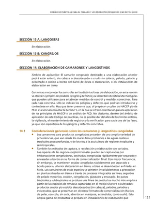 117
CÓDIGO DE PRÁCTICAS PARA EL PESCADO Y LOS PRODUCTOS PESQUEROS (CAC/RCP 52-2003)
SECCIÓN 13 A: LANGOSTAS
En elaboración.
SECCIÓN 13 B: CANGREJOS
En elaboración.
SECCIÓN 14: ELABORACIÓN DE CAMARONES Y LANGOSTINOS
Ámbito de aplicación: El camarón congelado destinado a una elaboración ulterior
podrá estar entero, sin cabeza o descabezado o crudo sin cabeza, pelado, pelado y
eviscerado o cocido a bordo del barco de pesca o elaboración, o en instalaciones de
elaboración en tierra
Con miras a reconocer los controles en las distintas fases de elaboración, en esta sección
se ofrecen ejemplos de posibles peligros y defectos y se describen directrices tecnológicas
que pueden utilizarse para establecer medidas de control y medidas correctivas. Para
cada fase concreta, sólo se indican los peligros y defectos que podrían introducirse y
controlarse en ella. Hay que tener presente que, al preparar un plan de HACCP y/o de
PCD, es esencial consultar la Sección 5, en la que se ofrece orientación para la aplicación
de los principios de HACCP y de análisis de PCD. No obstante, dentro del ámbito de
aplicación de este Código de prácticas, no es posible dar detalles de los límites críticos,
la vigilancia, el mantenimiento de registros y la veriﬁcación para cada una de las fases,
ya que son especíﬁcos de los peligros y defectos concretos.
14.1 Consideraciones generales sobre los camarones y langostinos congelados
Los camarones para productos congelados proceden de una amplia variedad de
procedencias, que van desde los mares fríos profundos a las aguas costeras
tropicales poco profundas, y de los ríos a la acuicultura de regiones tropicales y
semitropicales.
También los métodos de captura, o recolección y elaboración son variados.
Las especies de las regiones septentrionales pueden ser capturadas por
embarcaciones congeladoras, cocinadas, congeladas rápidamente por separado y
envasadas a bordo en su forma de comercialización ﬁnal. Con mayor frecuencia,
sin embargo, se mantienen crudas congeladas rápidamente por separado a
bordo para su ulterior elaboración en tierra, o bien se desembarcan enfriadas en
hielo. Los camarones de estas especies se someten invariablemente a precocción
en plantas situadas en tierra a través de procesos integrados en línea, seguidos
de pelado mecánico, cocción, congelación, glaseado y envasado. En países
tropicales y subtropicales se produce una línea de productos mucho más amplia a
partir de las especies de Penaeus capturadas en el medio silvestre o cultivadas:
productos crudos y/o cocidos descabezados (sin cabeza), pelados, pelados y
eviscerados, que se presentan en diversos formatos de comercialización (fáciles
de pelar, con cola, sin cola, abiertos en mariposa, extendidos, como sushi). Esta
amplia gama de productos se prepara en instalaciones de elaboración que
 