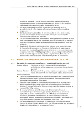 119
CÓDIGO DE PRÁCTICAS PARA EL PESCADO Y LOS PRODUCTOS PESQUEROS (CAC/RCP 52-2003)
pueden ser pequeñas y utilizar técnicas manuales o pueden ser grandes y
disponer de un equipo totalmente mecanizado. Los productos de camarones
cocidos están generalmente pelados después de la cocción.
Los camarones de agua templada pueden someterse también a otros
procedimientos de valor añadido, tales como el escabechado, rebozado y
empanado.
Como algunos productos a base de camarón crudo, así como los cocinados,
pueden consumirse sin ulterior elaboración, son de gran importancia las
consideraciones relativas a la inocuidad.
Los procedimientos descritos anteriormente se recogen en los diagramas de ﬂujo,
pero hay que percatarse de que, debido a la naturaleza diversa de los métodos
de producción, deben concebirse planes individuales de HACCP/PCD para cada
producto.
Aparte de la descripción anterior de cocción a bordo, no se hace referencia a
la elaboración de camarones en el mar o en piscifactorías. Se supone que el
producto será manipulado y elaborado correctamente en consonancia con las
secciones pertinentes del Código de prácticas y que, cuando proceda, se habrán
tenido en cuenta algunos aspectos previos a la preparación, tales como el
descabezado, antes de recibir el producto en las plantas de elaboración.
14.2 Preparación de los camarones (fases de elaboración 14.2.1 a 14.2.18)
14.2.1 Recepción de camarones crudos frescos y congelados (Fases del proceso)
Posibles peligros: Fitotoxinas (p. ej. PSP), contaminación microbiológica,
antioxidantes, sulﬁtos, plaguicidas, combustibles (contaminación
química)
Posibles defectos: Calidad variable de la remesa, especies mixtas, manchas, mancha
negra, ablandamiento por enzimas de la cabeza, descomposición
Orientación técnica:
Deberían disponerse protocolos de inspección para veriﬁcar la calidad, establecer
parámetros de HACCP y PCD junto con capacitación apropiada para que los
inspectores puedan realizar estas tareas.
Deberían inspeccionarse los camarones en el momento de la recepción para
asegurar que estén bien cubiertos de hielo o congelados en profundidad, y
deberían ir acompañados de los documentos correspondientes para asegurar la
rastreabilidad del producto.
El origen y la historia conocida precedente determinarán el nivel de
comprobación que será necesario, por ejemplo, ﬁtotoxinas en camarones
capturados en el mar, posible presencia de antibióticos en camarones de
acuicultura, sobre todo si no se dispone de certiﬁcación de garantía del
abastecedor. Además, podrán aplicarse otros indicadores para metales pesados,
plaguicidas e indicadores de la descomposición, tales como TVBN.
Los camarones deberían mantenerse en instalaciones idóneas y asignárseles
tiempos de utilización para la elaboración, con el ﬁn de asegurar que se respeten
los parámetros de calidad en los productos ﬁnales.
 