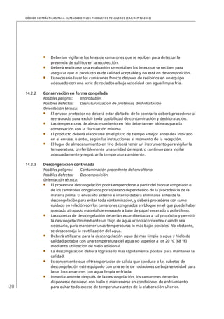 120
CÓDIGO DE PRÁCTICAS PARA EL PESCADO Y LOS PRODUCTOS PESQUEROS (CAC/RCP 52-2003)
Deberían vigilarse los lotes de camarones que se reciben para detectar la
presencia de sulﬁtos en la recolección.
Deberá realizarse una evaluación sensorial en los lotes que se reciben para
asegurar que el producto es de calidad aceptable y no está en descomposición.
Es necesario lavar los camarones frescos después de recibirlos en un equipo
adecuado con una serie de rociados a baja velocidad con agua limpia fría.
14.2.2 Conservación en forma congelada
Posibles peligros: Improbables
Posibles defectos: Desnaturalización de proteínas, deshidratación
Orientación técnica:
El envase protector no deberá estar dañado, de lo contrario deberá procederse al
reenvasado para excluir toda posibilidad de contaminación y deshidratación.
Las temperaturas de almacenamiento en frío deberían ser idóneas para la
conservación con la ﬂuctuación mínima.
El producto deberá elaborarse en el plazo de tiempo «mejor antes de» indicado
en el envase, o antes, según las instrucciones al momento de la recepción.
El lugar de almacenamiento en frío deberá tener un instrumento para vigilar la
temperatura, preferiblemente una unidad de registro continuo para vigilar
adecuadamente y registrar la temperatura ambiente.
14.2.3 Descongelación controlada
Posibles peligros: Contaminación procedente del envoltorio
Posibles defectos: Descomposición
Orientación técnica:
El proceso de descongelación podrá emprenderse a partir del bloque congelado o
de los camarones congelados por separado dependiendo de la procedencia de la
materia prima. El envasado externo e interno deberá eliminarse antes de la
descongelación para evitar toda contaminación, y deberá procederse con sumo
cuidado en relación con los camarones congelados en bloque en el que puede haber
quedado atrapado material de envasado a base de papel encerado o polietileno.
Las cubetas de descongelación deberían estar diseñadas a tal propósito y permitir
la descongelación mediante un ﬂujo de agua «contracorriente» cuando sea
necesario, para mantener unas temperaturas lo más bajas posibles. No obstante,
se desaconseja la reutilización del agua.
Deberá utilizarse para la descongelación agua de mar limpia o agua y hielo de
calidad potable con una temperatura del agua no superior a los 20 ºC (68 ºF)
mediante utilización de hielo adicional.
La descongelación deberá lograrse lo más rápidamente posible para mantener la
calidad.
Es conveniente que el transportador de salida que conduce a las cubetas de
descongelación esté equipado con una serie de rociadores de baja velocidad para
lavar los camarones con agua limpia enfriada.
Inmediatamente después de la descongelación, los camarones deberían
disponerse de nuevo con hielo o mantenerse en condiciones de enfriamiento
para evitar todo exceso de temperatura antes de la elaboración ulterior.
 