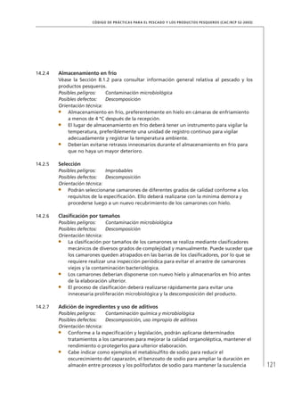 121
CÓDIGO DE PRÁCTICAS PARA EL PESCADO Y LOS PRODUCTOS PESQUEROS (CAC/RCP 52-2003)
14.2.4 Almacenamiento en frío
Véase la Sección 8.1.2 para consultar información general relativa al pescado y los
productos pesqueros.
Posibles peligros: Contaminación microbiológica
Posibles defectos: Descomposición
Orientación técnica:
Almacenamiento en frío, preferentemente en hielo en cámaras de enfriamiento
a menos de 4 ºC después de la recepción.
El lugar de almacenamiento en frío deberá tener un instrumento para vigilar la
temperatura, preferiblemente una unidad de registro continuo para vigilar
adecuadamente y registrar la temperatura ambiente.
Deberían evitarse retrasos innecesarios durante el almacenamiento en frío para
que no haya un mayor deterioro.
14.2.5 Selección
Posibles peligros: Improbables
Posibles defectos: Descomposición
Orientación técnica:
Podrán seleccionarse camarones de diferentes grados de calidad conforme a los
requisitos de la especiﬁcación. Ello deberá realizarse con la mínima demora y
procederse luego a un nuevo recubrimiento de los camarones con hielo.
14.2.6 Clasiﬁcación por tamaños
Posibles peligros: Contaminación microbiológica
Posibles defectos: Descomposición
Orientación técnica:
La clasiﬁcación por tamaños de los camarones se realiza mediante clasiﬁcadores
mecánicos de diversos grados de complejidad y manualmente. Puede suceder que
los camarones queden atrapados en las barras de los clasiﬁcadores, por lo que se
requiere realizar una inspección periódica para evitar el arrastre de camarones
viejos y la contaminación bacteriológica.
Los camarones deberían disponerse con nuevo hielo y almacenarlos en frío antes
de la elaboración ulterior.
El proceso de clasiﬁcación deberá realizarse rápidamente para evitar una
innecesaria proliferación microbiológica y la descomposición del producto.
14.2.7 Adición de ingredientes y uso de aditivos
Posibles peligros: Contaminación química y microbiológica
Posibles defectos: Descomposición, uso impropio de aditivos
Orientación técnica:
Conforme a la especiﬁcación y legislación, podrán aplicarse determinados
tratamientos a los camarones para mejorar la calidad organoléptica, mantener el
rendimiento o protegerlos para ulterior elaboración.
Cabe indicar como ejemplos el metabisulﬁto de sodio para reducir el
oscurecimiento del caparazón, el benzoato de sodio para ampliar la duración en
almacén entre procesos y los polifosfatos de sodio para mantener la suculencia
 