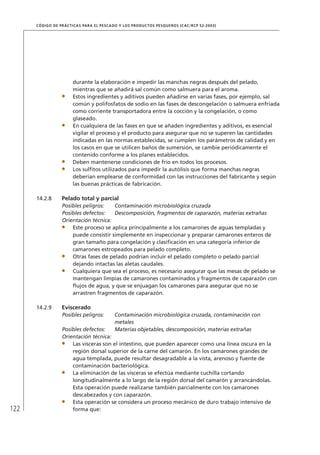 122
CÓDIGO DE PRÁCTICAS PARA EL PESCADO Y LOS PRODUCTOS PESQUEROS (CAC/RCP 52-2003)
durante la elaboración e impedir las manchas negras después del pelado,
mientras que se añadirá sal común como salmuera para el aroma.
Estos ingredientes y aditivos pueden añadirse en varias fases, por ejemplo, sal
común y polifosfatos de sodio en las fases de descongelación o salmuera enfriada
como corriente transportadora entre la cocción y la congelación, o como
glaseado.
En cualquiera de las fases en que se añaden ingredientes y aditivos, es esencial
vigilar el proceso y el producto para asegurar que no se superen las cantidades
indicadas en las normas establecidas, se cumplen los parámetros de calidad y en
los casos en que se utilicen baños de sumersión, se cambie periódicamente el
contenido conforme a los planes establecidos.
Deben mantenerse condiciones de frío en todos los procesos.
Los sulﬁtos utilizados para impedir la autólisis que forma manchas negras
deberían emplearse de conformidad con las instrucciones del fabricante y según
las buenas prácticas de fabricación.
14.2.8 Pelado total y parcial
Posibles peligros: Contaminación microbiológica cruzada
Posibles defectos: Descomposición, fragmentos de caparazón, materias extrañas
Orientación técnica:
Este proceso se aplica principalmente a los camarones de aguas templadas y
puede consistir simplemente en inspeccionar y preparar camarones enteros de
gran tamaño para congelación y clasiﬁcación en una categoría inferior de
camarones estropeados para pelado completo.
Otras fases de pelado podrían incluir el pelado completo o pelado parcial
dejando intactas las aletas caudales.
Cualquiera que sea el proceso, es necesario asegurar que las mesas de pelado se
mantengan limpias de camarones contaminados y fragmentos de caparazón con
ﬂujos de agua, y que se enjuagan los camarones para asegurar que no se
arrastren fragmentos de caparazón.
14.2.9 Eviscerado
Posibles peligros: Contaminación microbiológica cruzada, contaminación con
metales
Posibles defectos: Materias objetables, descomposición, materias extrañas
Orientación técnica:
Las vísceras son el intestino, que pueden aparecer como una línea oscura en la
región dorsal superior de la carne del camarón. En los camarones grandes de
agua templada, puede resultar desagradable a la vista, arenoso y fuente de
contaminación bacteriológica.
La eliminación de las vísceras se efectúa mediante cuchilla cortando
longitudinalmente a lo largo de la región dorsal del camarón y arrancándolas.
Esta operación puede realizarse también parcialmente con los camarones
descabezados y con caparazón.
Esta operación se considera un proceso mecánico de duro trabajo intensivo de
forma que:
 