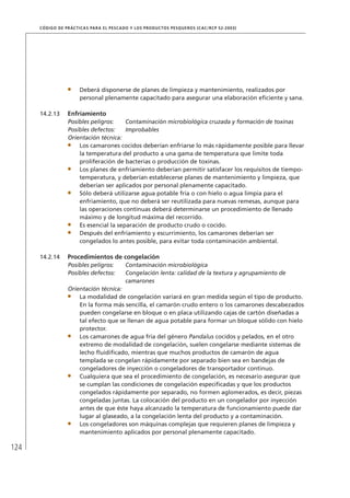 124
CÓDIGO DE PRÁCTICAS PARA EL PESCADO Y LOS PRODUCTOS PESQUEROS (CAC/RCP 52-2003)
Deberá disponerse de planes de limpieza y mantenimiento, realizados por
personal plenamente capacitado para asegurar una elaboración eﬁciente y sana.
14.2.13 Enfriamiento
Posibles peligros: Contaminación microbiológica cruzada y formación de toxinas
Posibles defectos: Improbables
Orientación técnica:
Los camarones cocidos deberían enfriarse lo más rápidamente posible para llevar
la temperatura del producto a una gama de temperatura que limite toda
proliferación de bacterias o producción de toxinas.
Los planes de enfriamiento deberían permitir satisfacer los requisitos de tiempo-
temperatura, y deberían establecerse planes de mantenimiento y limpieza, que
deberían ser aplicados por personal plenamente capacitado.
Sólo deberá utilizarse agua potable fría o con hielo o agua limpia para el
enfriamiento, que no deberá ser reutilizada para nuevas remesas, aunque para
las operaciones continuas deberá determinarse un procedimiento de llenado
máximo y de longitud máxima del recorrido.
Es esencial la separación de producto crudo o cocido.
Después del enfriamiento y escurrimiento, los camarones deberían ser
congelados lo antes posible, para evitar toda contaminación ambiental.
14.2.14 Procedimientos de congelación
Posibles peligros: Contaminación microbiológica
Posibles defectos: Congelación lenta: calidad de la textura y agrupamiento de
camarones
Orientación técnica:
La modalidad de congelación variará en gran medida según el tipo de producto.
En la forma más sencilla, el camarón crudo entero o los camarones descabezados
pueden congelarse en bloque o en placa utilizando cajas de cartón diseñadas a
tal efecto que se llenan de agua potable para formar un bloque sólido con hielo
protector.
Los camarones de agua fría del género Pandalus cocidos y pelados, en el otro
extremo de modalidad de congelación, suelen congelarse mediante sistemas de
lecho ﬂuidiﬁcado, mientras que muchos productos de camarón de agua
templada se congelan rápidamente por separado bien sea en bandejas de
congeladores de inyección o congeladores de transportador continuo.
Cualquiera que sea el procedimiento de congelación, es necesario asegurar que
se cumplan las condiciones de congelación especiﬁcadas y que los productos
congelados rápidamente por separado, no formen aglomerados, es decir, piezas
congeladas juntas. La colocación del producto en un congelador por inyección
antes de que éste haya alcanzado la temperatura de funcionamiento puede dar
lugar al glaseado, a la congelación lenta del producto y a contaminación.
Los congeladores son máquinas complejas que requieren planes de limpieza y
mantenimiento aplicados por personal plenamente capacitado.
 