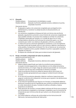 125
CÓDIGO DE PRÁCTICAS PARA EL PESCADO Y LOS PRODUCTOS PESQUEROS (CAC/RCP 52-2003)
14.2.15 Glaseado
Posibles peligros: Contaminación microbiológica cruzada
Posibles defectos: Glaseado insuﬁciente, glaseado excesivo, soldadura en puntos,
etiquetado incorrecto
Orientación técnica:
El glaseado se aplica a los camarones congelados para protegerlos de la
deshidratación y mantener la calidad durante el almacenamiento y la
distribución.
Los camarones congelados en bloques de hielo es la forma más sencilla de
glaseado, seguida de la sumersión y escurrimiento de camarones congelados en
agua potable enfriada. Un proceso más complejo es someter los camarones
congelados clasiﬁcados por tamaño a un rociado de agua fría en cintas
transportadoras vibratorias, de forma que los camarones pasen a un ritmo
constante para recibir una cobertura de glaseado uniforme y calculable.
Lo ideal sería que los camarones glaseados se sometieran a una recongelación
secundaria antes del envasado, pero en caso contrario, deberían reenvasarse lo
antes posible y transportarse al almacén frío. De no hacerse así, los camarones
podrían congelarse juntos y quedar soldados en puntos o agrupados cuando el
glaseado se endurece.
Se dispone de métodos del Codex para la determinación del glaseado.
14.2.16 Pesaje, envasado y etiquetado de todos los productos
Véanse las secciones 8.4.4 y 8.5.
Posibles peligros: Sulﬁtos
Posibles defectos: Etiquetado incorrecto, deterioro de la calidad
Orientación técnica:
Deberá haberse especiﬁcado que todos los envoltorios para productos y
envasado incluidos pegamentos y tintas deberían ser de calidad alimentaria,
exentos de olores y sin ningún riesgo de sustancias que puedan ser nocivas para
la salud en caso de que sean transferidos al alimento envasado.
Todos los productos alimenticios deberían pesarse dentro del envase con
balanzas taradas apropiadamente para asegurar la determinación del peso
correcto.
En el caso de los productos glaseados, deberían realizarse inspecciones para
asegurar condiciones de composición correctas que se ajusten a las declaraciones
legislativas y de envasado.
En las listas de ingredientes que ﬁguran en el envase y el etiquetado deberían
declararse la presencia de los ingredientes que contiene el producto alimenticio
en orden descendente de peso, incluidos los aditivos utilizados y todavía
presentes en el alimento.
Toda operación de envolver y envasar deberá realizarse de forma que se asegure
que los productos congelados se mantengan congelados y que los aumentos de
temperaturas sean mínimos antes de que vuelvan a ser almacenados en forma
congelada.
Los sulﬁtos deberían utilizarse de conformidad con las instrucciones del
fabricante y las buenas prácticas de fabricación.
 